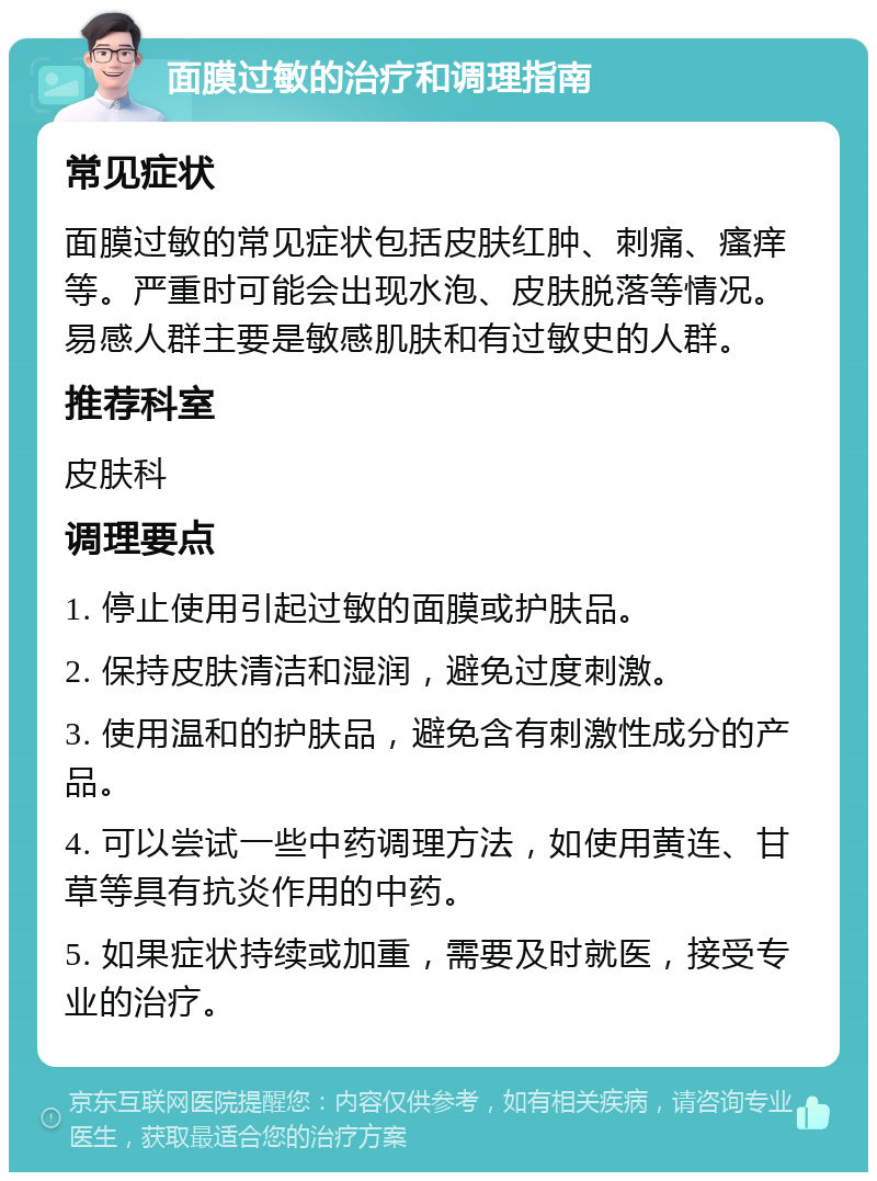 面膜过敏的治疗和调理指南 常见症状 面膜过敏的常见症状包括皮肤红肿、刺痛、瘙痒等。严重时可能会出现水泡、皮肤脱落等情况。易感人群主要是敏感肌肤和有过敏史的人群。 推荐科室 皮肤科 调理要点 1. 停止使用引起过敏的面膜或护肤品。 2. 保持皮肤清洁和湿润，避免过度刺激。 3. 使用温和的护肤品，避免含有刺激性成分的产品。 4. 可以尝试一些中药调理方法，如使用黄连、甘草等具有抗炎作用的中药。 5. 如果症状持续或加重，需要及时就医，接受专业的治疗。