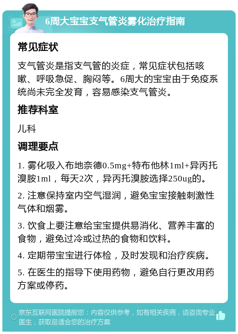 6周大宝宝支气管炎雾化治疗指南 常见症状 支气管炎是指支气管的炎症，常见症状包括咳嗽、呼吸急促、胸闷等。6周大的宝宝由于免疫系统尚未完全发育，容易感染支气管炎。 推荐科室 儿科 调理要点 1. 雾化吸入布地奈德0.5mg+特布他林1ml+异丙托溴胺1ml，每天2次，异丙托溴胺选择250ug的。 2. 注意保持室内空气湿润，避免宝宝接触刺激性气体和烟雾。 3. 饮食上要注意给宝宝提供易消化、营养丰富的食物，避免过冷或过热的食物和饮料。 4. 定期带宝宝进行体检，及时发现和治疗疾病。 5. 在医生的指导下使用药物，避免自行更改用药方案或停药。