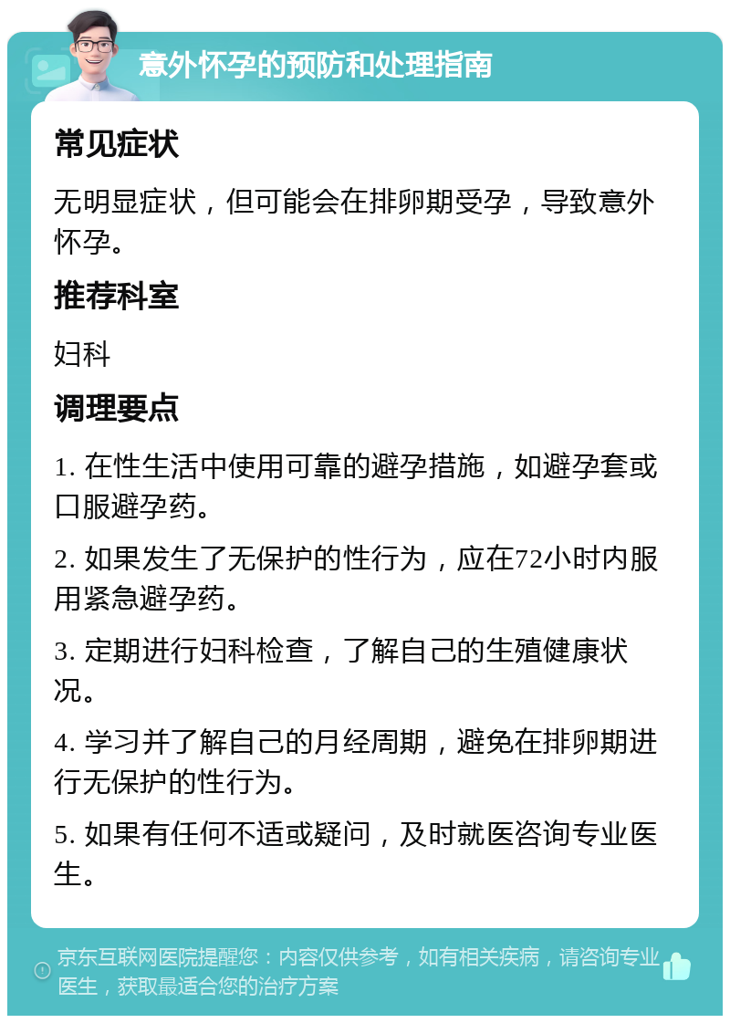 意外怀孕的预防和处理指南 常见症状 无明显症状，但可能会在排卵期受孕，导致意外怀孕。 推荐科室 妇科 调理要点 1. 在性生活中使用可靠的避孕措施，如避孕套或口服避孕药。 2. 如果发生了无保护的性行为，应在72小时内服用紧急避孕药。 3. 定期进行妇科检查，了解自己的生殖健康状况。 4. 学习并了解自己的月经周期，避免在排卵期进行无保护的性行为。 5. 如果有任何不适或疑问，及时就医咨询专业医生。