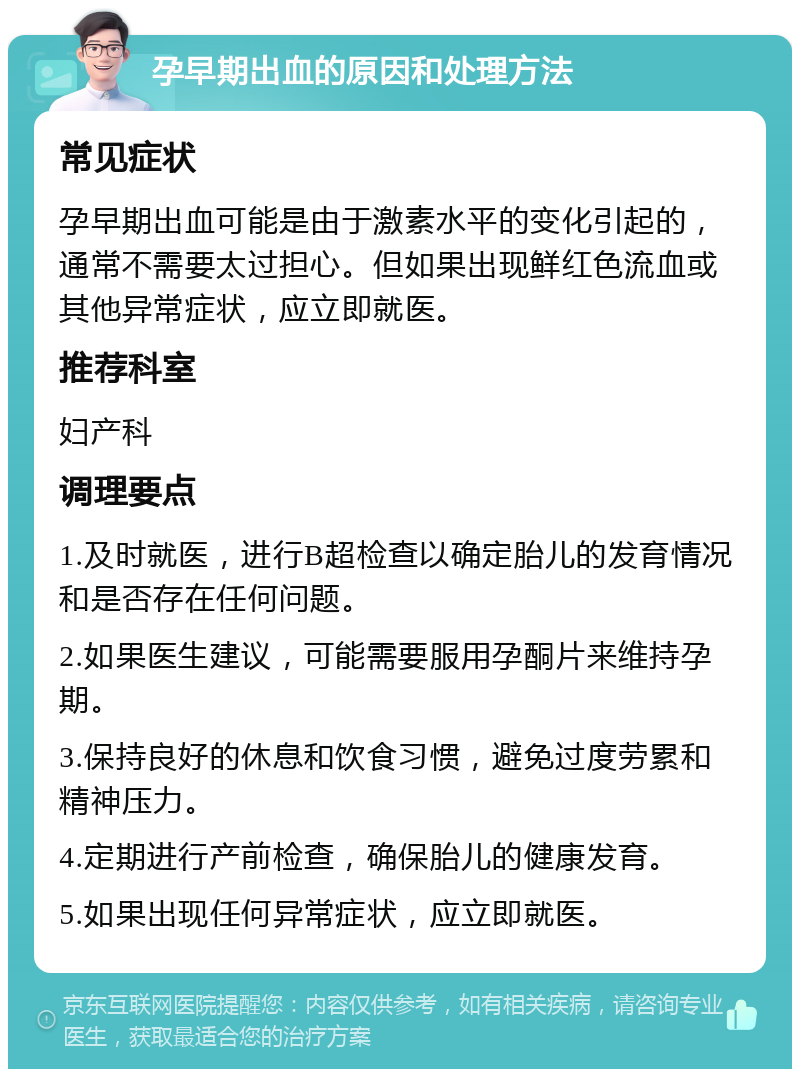 孕早期出血的原因和处理方法 常见症状 孕早期出血可能是由于激素水平的变化引起的，通常不需要太过担心。但如果出现鲜红色流血或其他异常症状，应立即就医。 推荐科室 妇产科 调理要点 1.及时就医，进行B超检查以确定胎儿的发育情况和是否存在任何问题。 2.如果医生建议，可能需要服用孕酮片来维持孕期。 3.保持良好的休息和饮食习惯，避免过度劳累和精神压力。 4.定期进行产前检查，确保胎儿的健康发育。 5.如果出现任何异常症状，应立即就医。