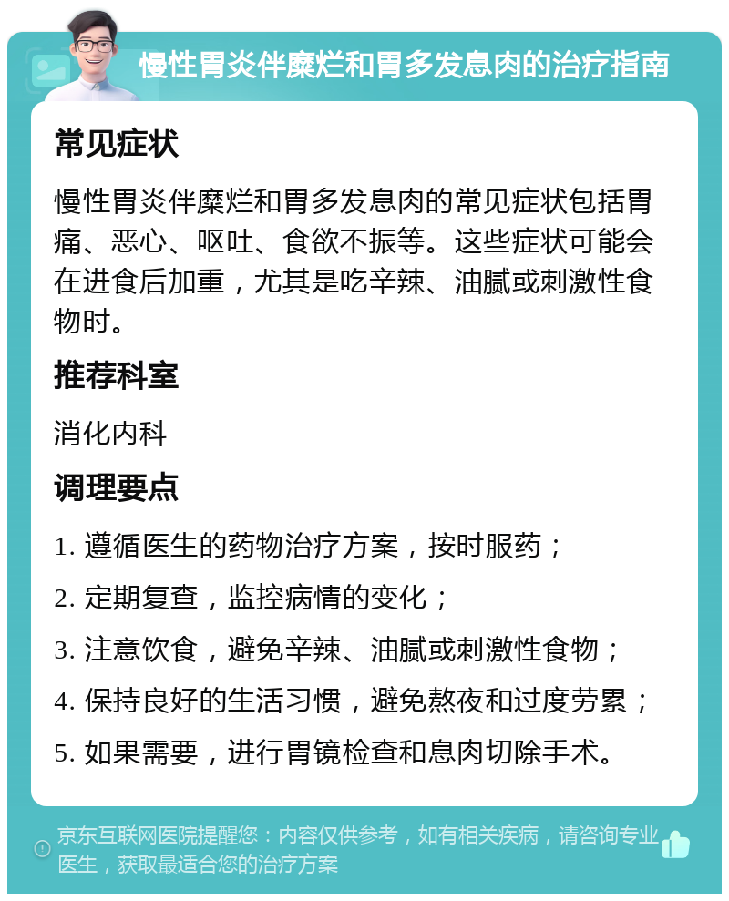 慢性胃炎伴糜烂和胃多发息肉的治疗指南 常见症状 慢性胃炎伴糜烂和胃多发息肉的常见症状包括胃痛、恶心、呕吐、食欲不振等。这些症状可能会在进食后加重，尤其是吃辛辣、油腻或刺激性食物时。 推荐科室 消化内科 调理要点 1. 遵循医生的药物治疗方案，按时服药； 2. 定期复查，监控病情的变化； 3. 注意饮食，避免辛辣、油腻或刺激性食物； 4. 保持良好的生活习惯，避免熬夜和过度劳累； 5. 如果需要，进行胃镜检查和息肉切除手术。