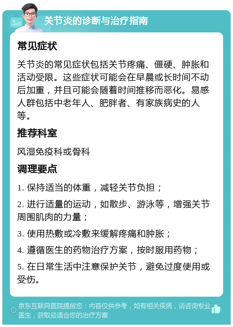 关节炎的诊断与治疗指南 常见症状 关节炎的常见症状包括关节疼痛、僵硬、肿胀和活动受限。这些症状可能会在早晨或长时间不动后加重，并且可能会随着时间推移而恶化。易感人群包括中老年人、肥胖者、有家族病史的人等。 推荐科室 风湿免疫科或骨科 调理要点 1. 保持适当的体重，减轻关节负担； 2. 进行适量的运动，如散步、游泳等，增强关节周围肌肉的力量； 3. 使用热敷或冷敷来缓解疼痛和肿胀； 4. 遵循医生的药物治疗方案，按时服用药物； 5. 在日常生活中注意保护关节，避免过度使用或受伤。