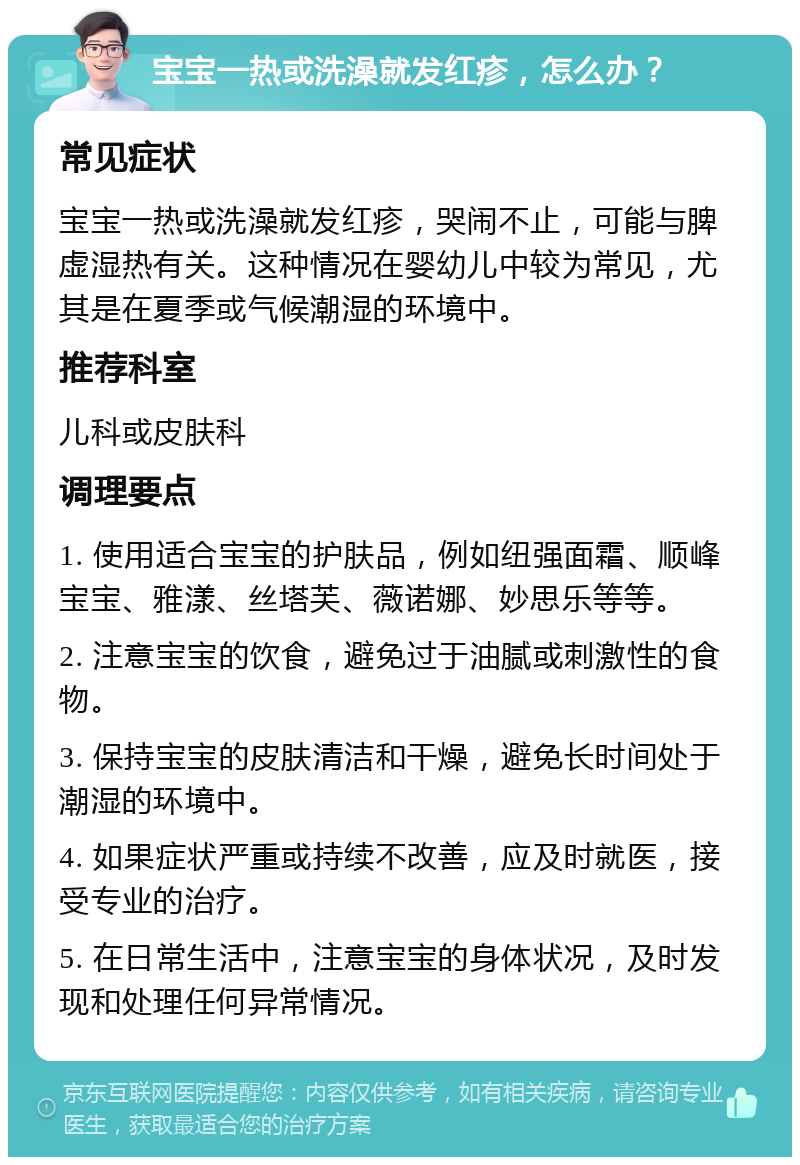 宝宝一热或洗澡就发红疹，怎么办？ 常见症状 宝宝一热或洗澡就发红疹，哭闹不止，可能与脾虚湿热有关。这种情况在婴幼儿中较为常见，尤其是在夏季或气候潮湿的环境中。 推荐科室 儿科或皮肤科 调理要点 1. 使用适合宝宝的护肤品，例如纽强面霜、顺峰宝宝、雅漾、丝塔芙、薇诺娜、妙思乐等等。 2. 注意宝宝的饮食，避免过于油腻或刺激性的食物。 3. 保持宝宝的皮肤清洁和干燥，避免长时间处于潮湿的环境中。 4. 如果症状严重或持续不改善，应及时就医，接受专业的治疗。 5. 在日常生活中，注意宝宝的身体状况，及时发现和处理任何异常情况。