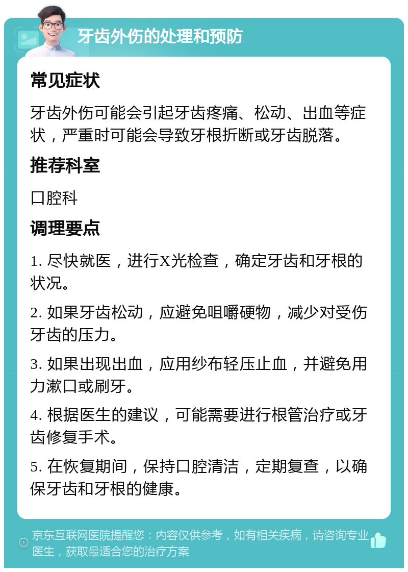 牙齿外伤的处理和预防 常见症状 牙齿外伤可能会引起牙齿疼痛、松动、出血等症状，严重时可能会导致牙根折断或牙齿脱落。 推荐科室 口腔科 调理要点 1. 尽快就医，进行X光检查，确定牙齿和牙根的状况。 2. 如果牙齿松动，应避免咀嚼硬物，减少对受伤牙齿的压力。 3. 如果出现出血，应用纱布轻压止血，并避免用力漱口或刷牙。 4. 根据医生的建议，可能需要进行根管治疗或牙齿修复手术。 5. 在恢复期间，保持口腔清洁，定期复查，以确保牙齿和牙根的健康。