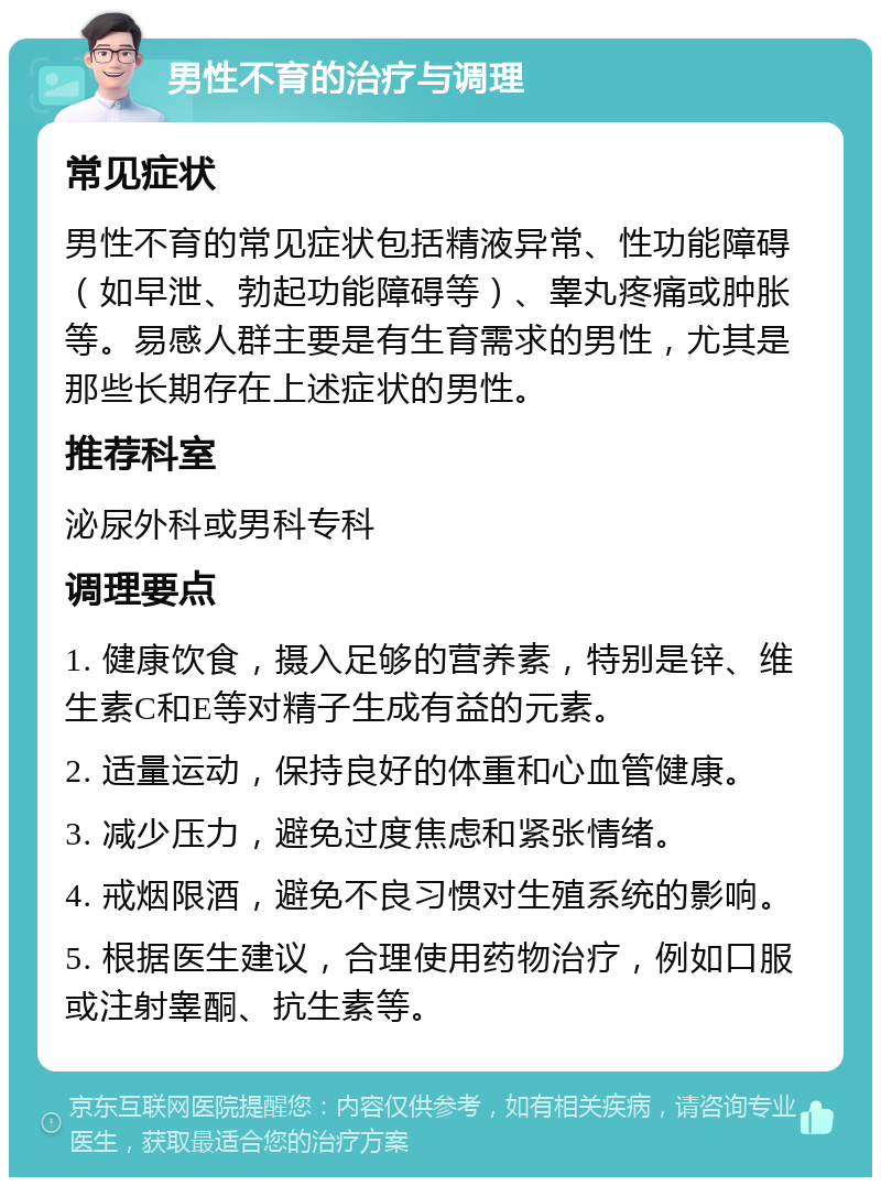 男性不育的治疗与调理 常见症状 男性不育的常见症状包括精液异常、性功能障碍（如早泄、勃起功能障碍等）、睾丸疼痛或肿胀等。易感人群主要是有生育需求的男性，尤其是那些长期存在上述症状的男性。 推荐科室 泌尿外科或男科专科 调理要点 1. 健康饮食，摄入足够的营养素，特别是锌、维生素C和E等对精子生成有益的元素。 2. 适量运动，保持良好的体重和心血管健康。 3. 减少压力，避免过度焦虑和紧张情绪。 4. 戒烟限酒，避免不良习惯对生殖系统的影响。 5. 根据医生建议，合理使用药物治疗，例如口服或注射睾酮、抗生素等。