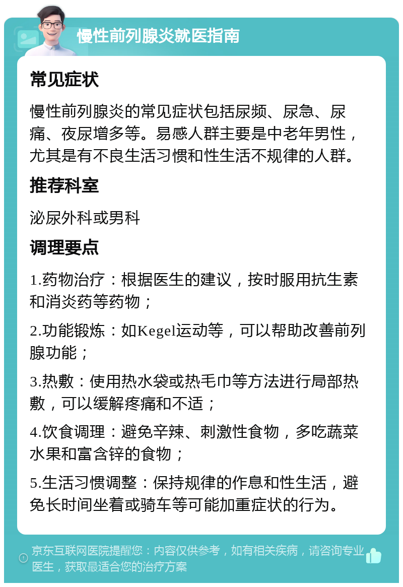 慢性前列腺炎就医指南 常见症状 慢性前列腺炎的常见症状包括尿频、尿急、尿痛、夜尿增多等。易感人群主要是中老年男性，尤其是有不良生活习惯和性生活不规律的人群。 推荐科室 泌尿外科或男科 调理要点 1.药物治疗：根据医生的建议，按时服用抗生素和消炎药等药物； 2.功能锻炼：如Kegel运动等，可以帮助改善前列腺功能； 3.热敷：使用热水袋或热毛巾等方法进行局部热敷，可以缓解疼痛和不适； 4.饮食调理：避免辛辣、刺激性食物，多吃蔬菜水果和富含锌的食物； 5.生活习惯调整：保持规律的作息和性生活，避免长时间坐着或骑车等可能加重症状的行为。