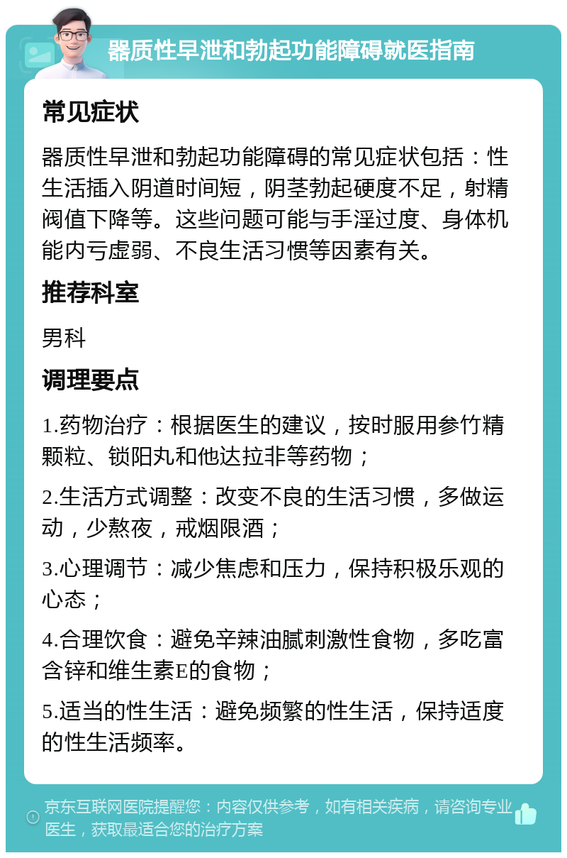 器质性早泄和勃起功能障碍就医指南 常见症状 器质性早泄和勃起功能障碍的常见症状包括：性生活插入阴道时间短，阴茎勃起硬度不足，射精阀值下降等。这些问题可能与手淫过度、身体机能内亏虚弱、不良生活习惯等因素有关。 推荐科室 男科 调理要点 1.药物治疗：根据医生的建议，按时服用参竹精颗粒、锁阳丸和他达拉非等药物； 2.生活方式调整：改变不良的生活习惯，多做运动，少熬夜，戒烟限酒； 3.心理调节：减少焦虑和压力，保持积极乐观的心态； 4.合理饮食：避免辛辣油腻刺激性食物，多吃富含锌和维生素E的食物； 5.适当的性生活：避免频繁的性生活，保持适度的性生活频率。