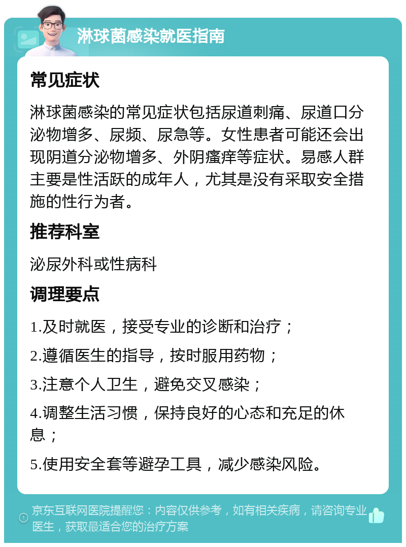 淋球菌感染就医指南 常见症状 淋球菌感染的常见症状包括尿道刺痛、尿道口分泌物增多、尿频、尿急等。女性患者可能还会出现阴道分泌物增多、外阴瘙痒等症状。易感人群主要是性活跃的成年人，尤其是没有采取安全措施的性行为者。 推荐科室 泌尿外科或性病科 调理要点 1.及时就医，接受专业的诊断和治疗； 2.遵循医生的指导，按时服用药物； 3.注意个人卫生，避免交叉感染； 4.调整生活习惯，保持良好的心态和充足的休息； 5.使用安全套等避孕工具，减少感染风险。