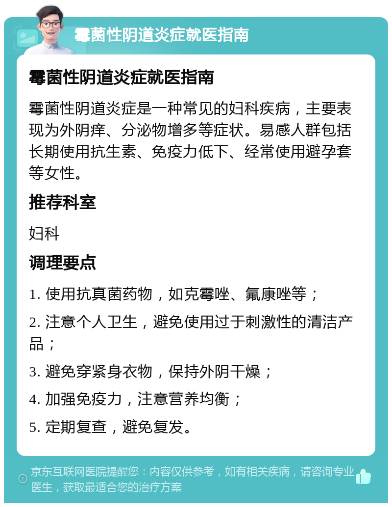 霉菌性阴道炎症就医指南 霉菌性阴道炎症就医指南 霉菌性阴道炎症是一种常见的妇科疾病，主要表现为外阴痒、分泌物增多等症状。易感人群包括长期使用抗生素、免疫力低下、经常使用避孕套等女性。 推荐科室 妇科 调理要点 1. 使用抗真菌药物，如克霉唑、氟康唑等； 2. 注意个人卫生，避免使用过于刺激性的清洁产品； 3. 避免穿紧身衣物，保持外阴干燥； 4. 加强免疫力，注意营养均衡； 5. 定期复查，避免复发。