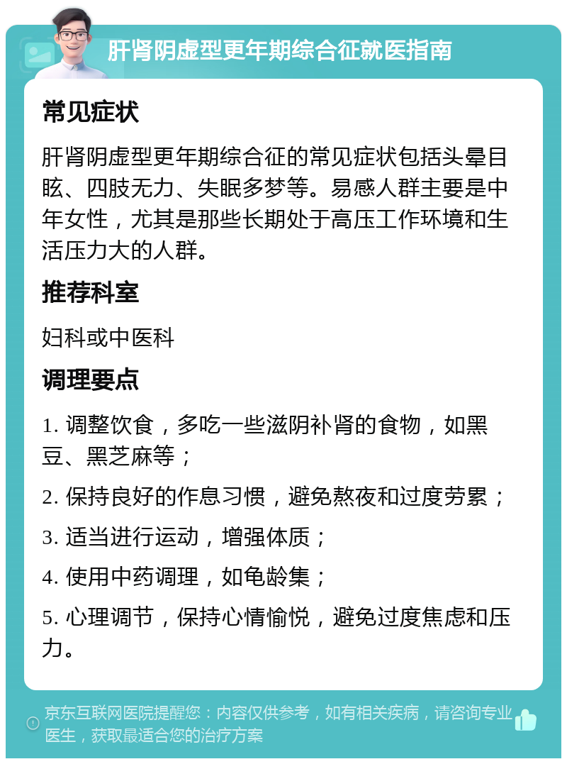 肝肾阴虚型更年期综合征就医指南 常见症状 肝肾阴虚型更年期综合征的常见症状包括头晕目眩、四肢无力、失眠多梦等。易感人群主要是中年女性，尤其是那些长期处于高压工作环境和生活压力大的人群。 推荐科室 妇科或中医科 调理要点 1. 调整饮食，多吃一些滋阴补肾的食物，如黑豆、黑芝麻等； 2. 保持良好的作息习惯，避免熬夜和过度劳累； 3. 适当进行运动，增强体质； 4. 使用中药调理，如龟龄集； 5. 心理调节，保持心情愉悦，避免过度焦虑和压力。