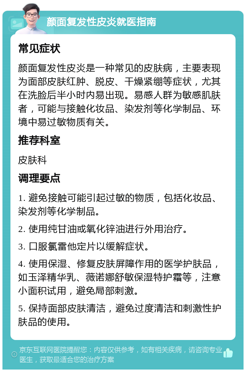 颜面复发性皮炎就医指南 常见症状 颜面复发性皮炎是一种常见的皮肤病，主要表现为面部皮肤红肿、脱皮、干燥紧绷等症状，尤其在洗脸后半小时内易出现。易感人群为敏感肌肤者，可能与接触化妆品、染发剂等化学制品、环境中易过敏物质有关。 推荐科室 皮肤科 调理要点 1. 避免接触可能引起过敏的物质，包括化妆品、染发剂等化学制品。 2. 使用纯甘油或氧化锌油进行外用治疗。 3. 口服氯雷他定片以缓解症状。 4. 使用保湿、修复皮肤屏障作用的医学护肤品，如玉泽精华乳、薇诺娜舒敏保湿特护霜等，注意小面积试用，避免局部刺激。 5. 保持面部皮肤清洁，避免过度清洁和刺激性护肤品的使用。