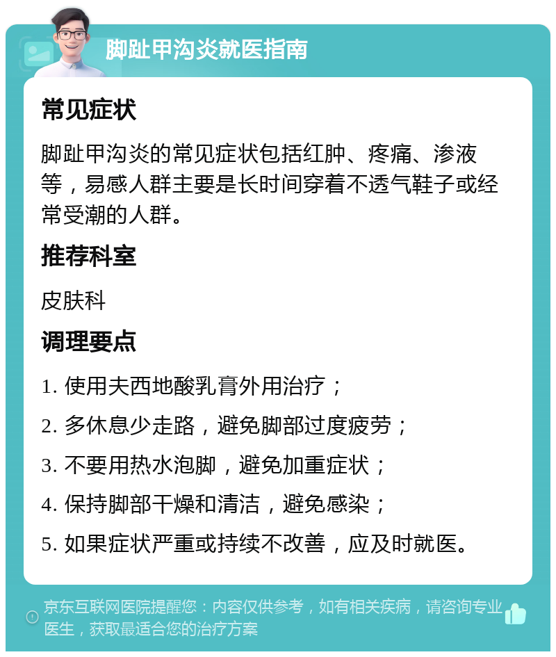 脚趾甲沟炎就医指南 常见症状 脚趾甲沟炎的常见症状包括红肿、疼痛、渗液等，易感人群主要是长时间穿着不透气鞋子或经常受潮的人群。 推荐科室 皮肤科 调理要点 1. 使用夫西地酸乳膏外用治疗； 2. 多休息少走路，避免脚部过度疲劳； 3. 不要用热水泡脚，避免加重症状； 4. 保持脚部干燥和清洁，避免感染； 5. 如果症状严重或持续不改善，应及时就医。