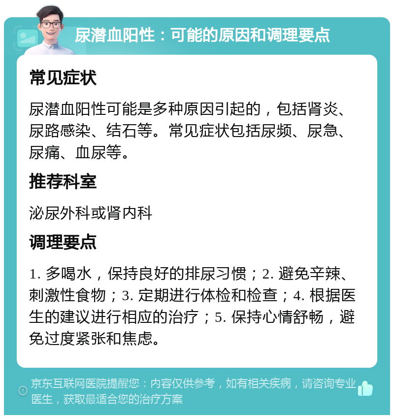 尿潜血阳性：可能的原因和调理要点 常见症状 尿潜血阳性可能是多种原因引起的，包括肾炎、尿路感染、结石等。常见症状包括尿频、尿急、尿痛、血尿等。 推荐科室 泌尿外科或肾内科 调理要点 1. 多喝水，保持良好的排尿习惯；2. 避免辛辣、刺激性食物；3. 定期进行体检和检查；4. 根据医生的建议进行相应的治疗；5. 保持心情舒畅，避免过度紧张和焦虑。