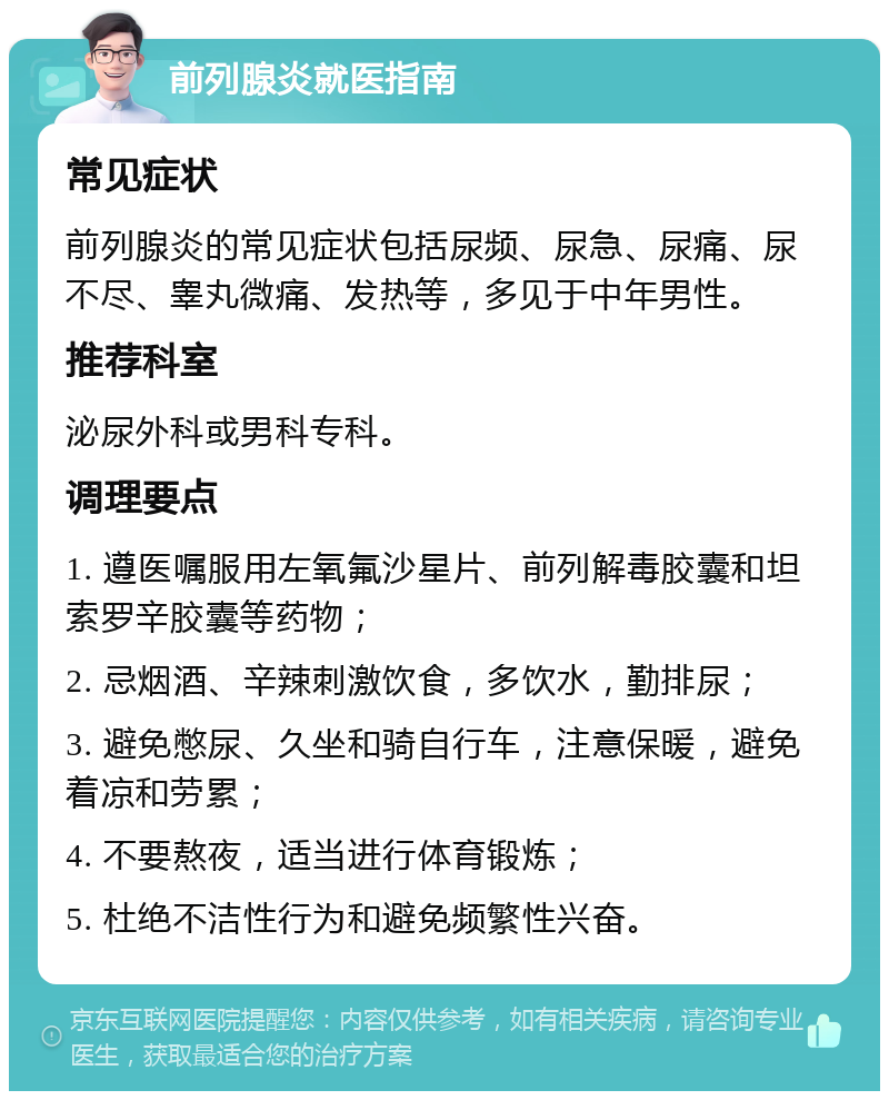 前列腺炎就医指南 常见症状 前列腺炎的常见症状包括尿频、尿急、尿痛、尿不尽、睾丸微痛、发热等，多见于中年男性。 推荐科室 泌尿外科或男科专科。 调理要点 1. 遵医嘱服用左氧氟沙星片、前列解毒胶囊和坦索罗辛胶囊等药物； 2. 忌烟酒、辛辣刺激饮食，多饮水，勤排尿； 3. 避免憋尿、久坐和骑自行车，注意保暖，避免着凉和劳累； 4. 不要熬夜，适当进行体育锻炼； 5. 杜绝不洁性行为和避免频繁性兴奋。