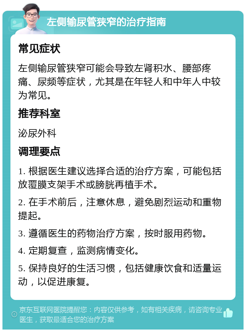 左侧输尿管狭窄的治疗指南 常见症状 左侧输尿管狭窄可能会导致左肾积水、腰部疼痛、尿频等症状，尤其是在年轻人和中年人中较为常见。 推荐科室 泌尿外科 调理要点 1. 根据医生建议选择合适的治疗方案，可能包括放覆膜支架手术或膀胱再植手术。 2. 在手术前后，注意休息，避免剧烈运动和重物提起。 3. 遵循医生的药物治疗方案，按时服用药物。 4. 定期复查，监测病情变化。 5. 保持良好的生活习惯，包括健康饮食和适量运动，以促进康复。