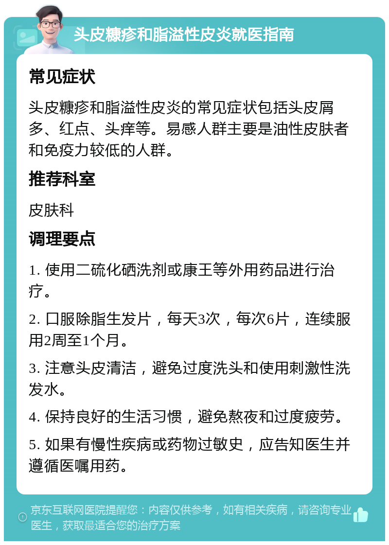 头皮糠疹和脂溢性皮炎就医指南 常见症状 头皮糠疹和脂溢性皮炎的常见症状包括头皮屑多、红点、头痒等。易感人群主要是油性皮肤者和免疫力较低的人群。 推荐科室 皮肤科 调理要点 1. 使用二硫化硒洗剂或康王等外用药品进行治疗。 2. 口服除脂生发片，每天3次，每次6片，连续服用2周至1个月。 3. 注意头皮清洁，避免过度洗头和使用刺激性洗发水。 4. 保持良好的生活习惯，避免熬夜和过度疲劳。 5. 如果有慢性疾病或药物过敏史，应告知医生并遵循医嘱用药。