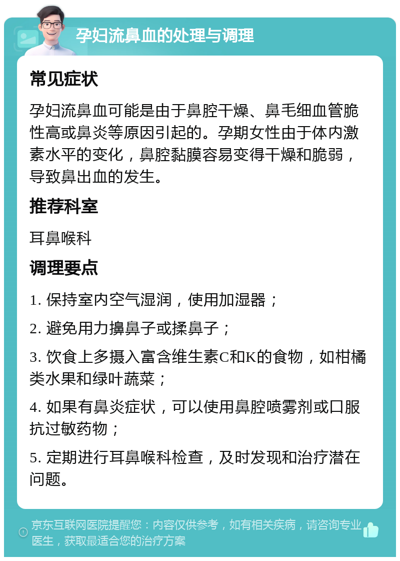 孕妇流鼻血的处理与调理 常见症状 孕妇流鼻血可能是由于鼻腔干燥、鼻毛细血管脆性高或鼻炎等原因引起的。孕期女性由于体内激素水平的变化，鼻腔黏膜容易变得干燥和脆弱，导致鼻出血的发生。 推荐科室 耳鼻喉科 调理要点 1. 保持室内空气湿润，使用加湿器； 2. 避免用力擤鼻子或揉鼻子； 3. 饮食上多摄入富含维生素C和K的食物，如柑橘类水果和绿叶蔬菜； 4. 如果有鼻炎症状，可以使用鼻腔喷雾剂或口服抗过敏药物； 5. 定期进行耳鼻喉科检查，及时发现和治疗潜在问题。