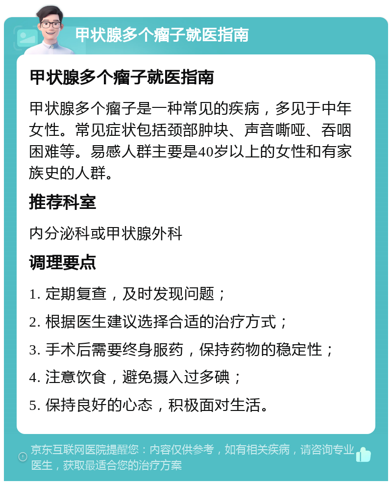 甲状腺多个瘤子就医指南 甲状腺多个瘤子就医指南 甲状腺多个瘤子是一种常见的疾病，多见于中年女性。常见症状包括颈部肿块、声音嘶哑、吞咽困难等。易感人群主要是40岁以上的女性和有家族史的人群。 推荐科室 内分泌科或甲状腺外科 调理要点 1. 定期复查，及时发现问题； 2. 根据医生建议选择合适的治疗方式； 3. 手术后需要终身服药，保持药物的稳定性； 4. 注意饮食，避免摄入过多碘； 5. 保持良好的心态，积极面对生活。