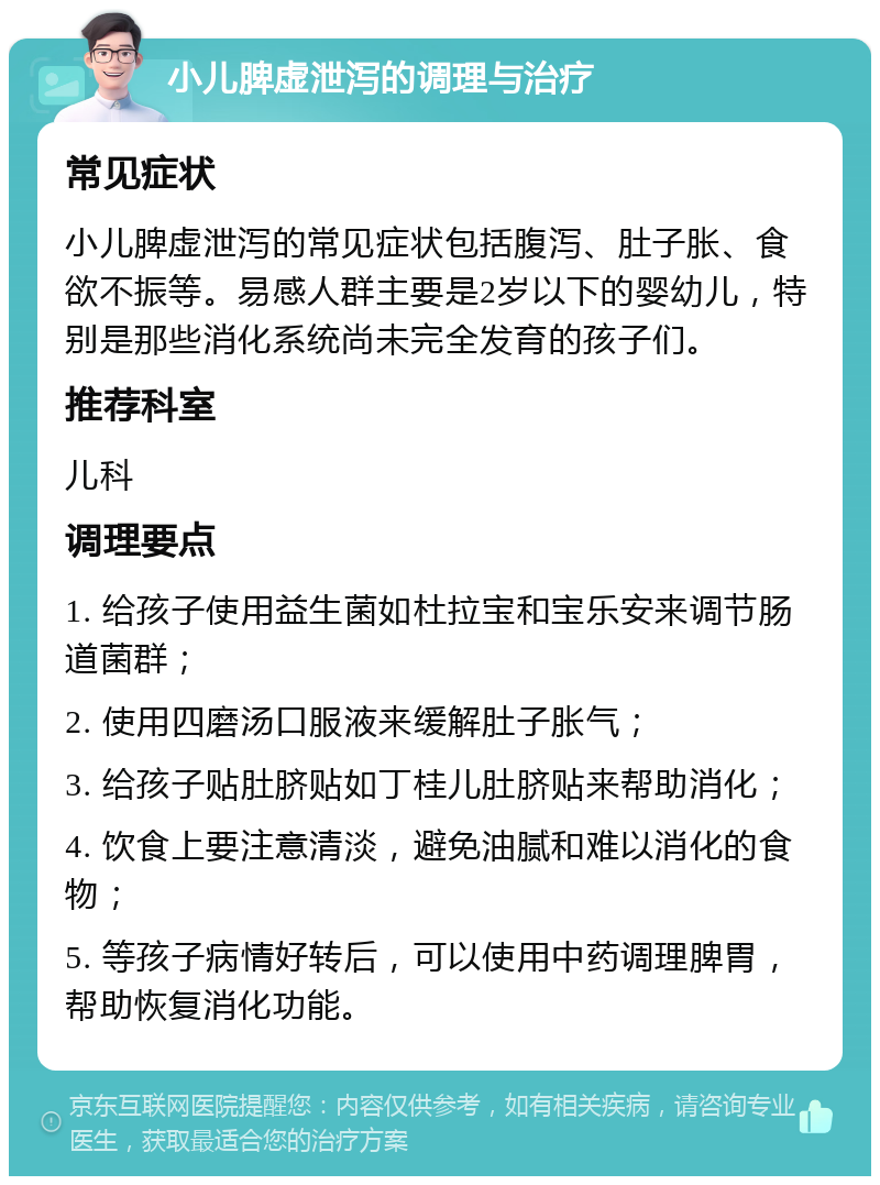 小儿脾虚泄泻的调理与治疗 常见症状 小儿脾虚泄泻的常见症状包括腹泻、肚子胀、食欲不振等。易感人群主要是2岁以下的婴幼儿，特别是那些消化系统尚未完全发育的孩子们。 推荐科室 儿科 调理要点 1. 给孩子使用益生菌如杜拉宝和宝乐安来调节肠道菌群； 2. 使用四磨汤口服液来缓解肚子胀气； 3. 给孩子贴肚脐贴如丁桂儿肚脐贴来帮助消化； 4. 饮食上要注意清淡，避免油腻和难以消化的食物； 5. 等孩子病情好转后，可以使用中药调理脾胃，帮助恢复消化功能。