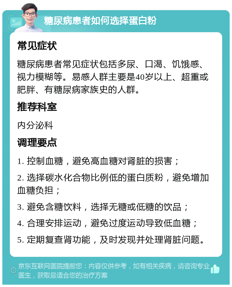 糖尿病患者如何选择蛋白粉 常见症状 糖尿病患者常见症状包括多尿、口渴、饥饿感、视力模糊等。易感人群主要是40岁以上、超重或肥胖、有糖尿病家族史的人群。 推荐科室 内分泌科 调理要点 1. 控制血糖，避免高血糖对肾脏的损害； 2. 选择碳水化合物比例低的蛋白质粉，避免增加血糖负担； 3. 避免含糖饮料，选择无糖或低糖的饮品； 4. 合理安排运动，避免过度运动导致低血糖； 5. 定期复查肾功能，及时发现并处理肾脏问题。