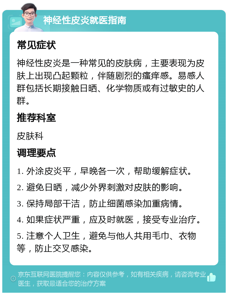 神经性皮炎就医指南 常见症状 神经性皮炎是一种常见的皮肤病，主要表现为皮肤上出现凸起颗粒，伴随剧烈的瘙痒感。易感人群包括长期接触日晒、化学物质或有过敏史的人群。 推荐科室 皮肤科 调理要点 1. 外涂皮炎平，早晚各一次，帮助缓解症状。 2. 避免日晒，减少外界刺激对皮肤的影响。 3. 保持局部干洁，防止细菌感染加重病情。 4. 如果症状严重，应及时就医，接受专业治疗。 5. 注意个人卫生，避免与他人共用毛巾、衣物等，防止交叉感染。