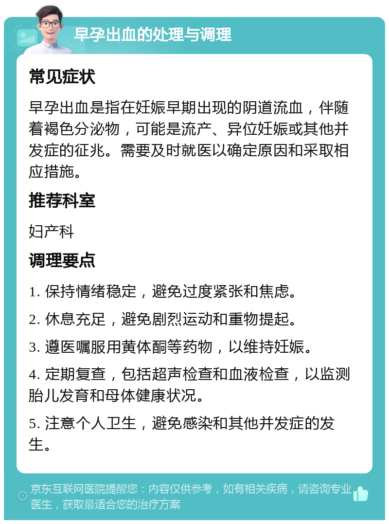 早孕出血的处理与调理 常见症状 早孕出血是指在妊娠早期出现的阴道流血，伴随着褐色分泌物，可能是流产、异位妊娠或其他并发症的征兆。需要及时就医以确定原因和采取相应措施。 推荐科室 妇产科 调理要点 1. 保持情绪稳定，避免过度紧张和焦虑。 2. 休息充足，避免剧烈运动和重物提起。 3. 遵医嘱服用黄体酮等药物，以维持妊娠。 4. 定期复查，包括超声检查和血液检查，以监测胎儿发育和母体健康状况。 5. 注意个人卫生，避免感染和其他并发症的发生。