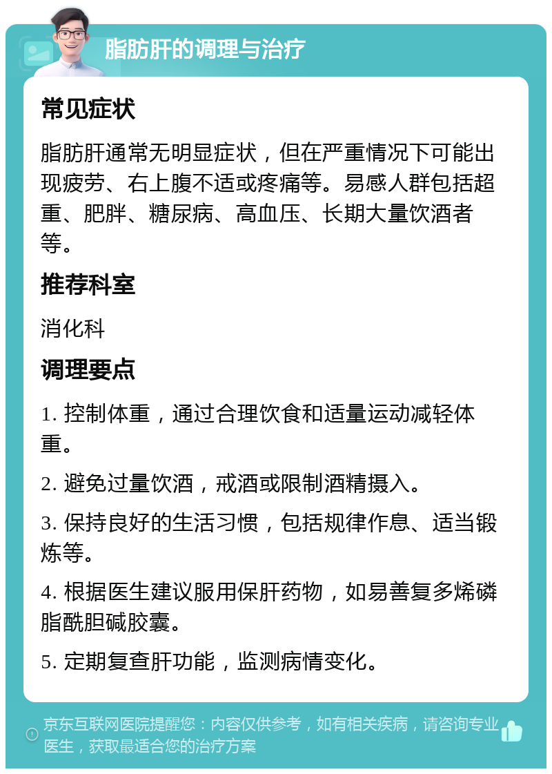 脂肪肝的调理与治疗 常见症状 脂肪肝通常无明显症状，但在严重情况下可能出现疲劳、右上腹不适或疼痛等。易感人群包括超重、肥胖、糖尿病、高血压、长期大量饮酒者等。 推荐科室 消化科 调理要点 1. 控制体重，通过合理饮食和适量运动减轻体重。 2. 避免过量饮酒，戒酒或限制酒精摄入。 3. 保持良好的生活习惯，包括规律作息、适当锻炼等。 4. 根据医生建议服用保肝药物，如易善复多烯磷脂酰胆碱胶囊。 5. 定期复查肝功能，监测病情变化。