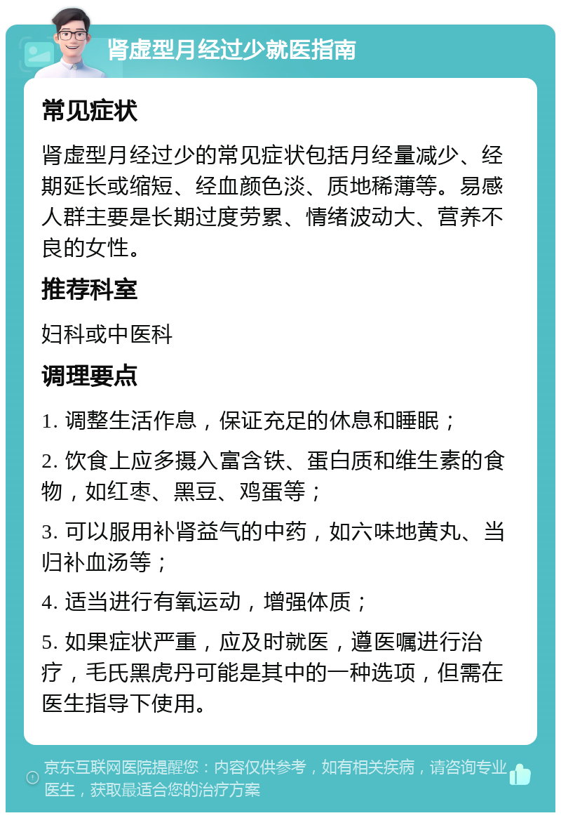 肾虚型月经过少就医指南 常见症状 肾虚型月经过少的常见症状包括月经量减少、经期延长或缩短、经血颜色淡、质地稀薄等。易感人群主要是长期过度劳累、情绪波动大、营养不良的女性。 推荐科室 妇科或中医科 调理要点 1. 调整生活作息，保证充足的休息和睡眠； 2. 饮食上应多摄入富含铁、蛋白质和维生素的食物，如红枣、黑豆、鸡蛋等； 3. 可以服用补肾益气的中药，如六味地黄丸、当归补血汤等； 4. 适当进行有氧运动，增强体质； 5. 如果症状严重，应及时就医，遵医嘱进行治疗，毛氏黑虎丹可能是其中的一种选项，但需在医生指导下使用。