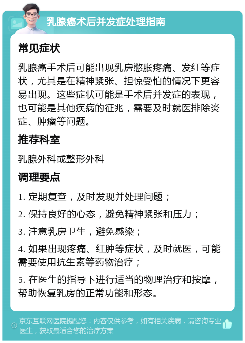 乳腺癌术后并发症处理指南 常见症状 乳腺癌手术后可能出现乳房憋胀疼痛、发红等症状，尤其是在精神紧张、担惊受怕的情况下更容易出现。这些症状可能是手术后并发症的表现，也可能是其他疾病的征兆，需要及时就医排除炎症、肿瘤等问题。 推荐科室 乳腺外科或整形外科 调理要点 1. 定期复查，及时发现并处理问题； 2. 保持良好的心态，避免精神紧张和压力； 3. 注意乳房卫生，避免感染； 4. 如果出现疼痛、红肿等症状，及时就医，可能需要使用抗生素等药物治疗； 5. 在医生的指导下进行适当的物理治疗和按摩，帮助恢复乳房的正常功能和形态。