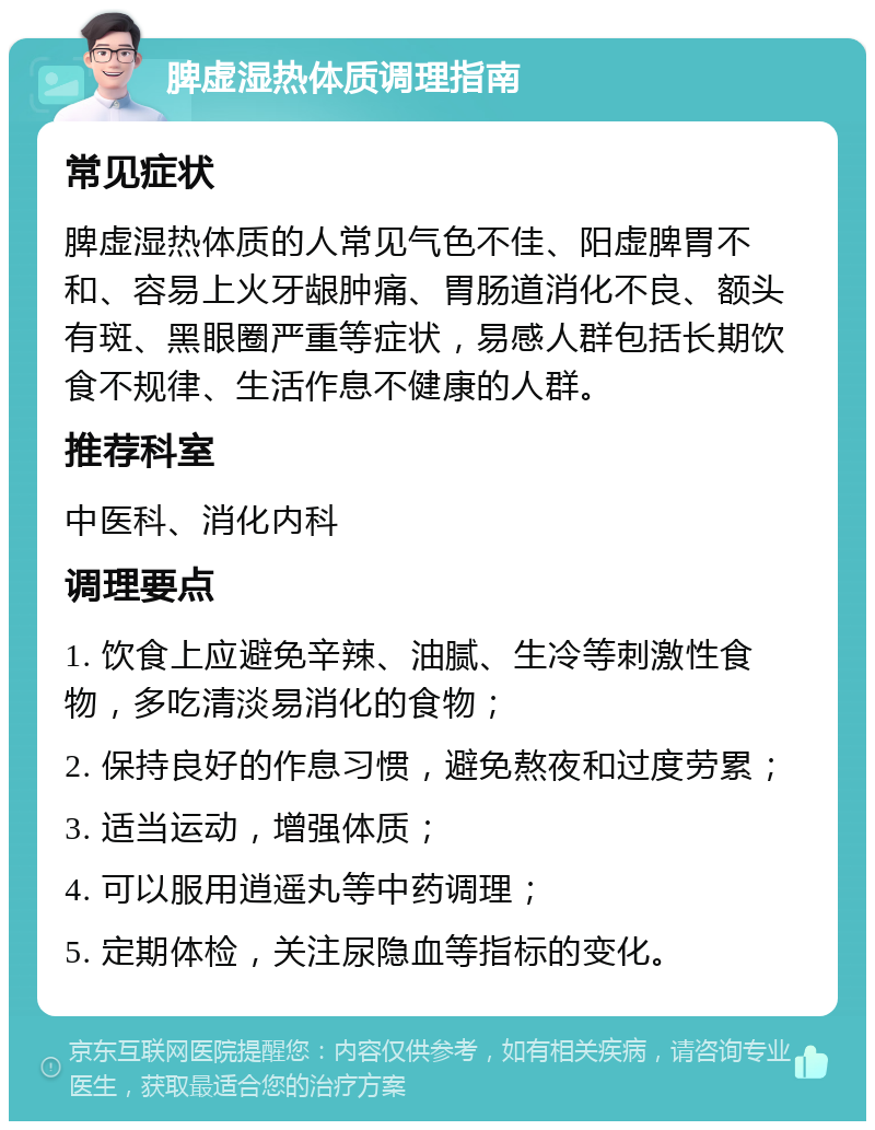 脾虚湿热体质调理指南 常见症状 脾虚湿热体质的人常见气色不佳、阳虚脾胃不和、容易上火牙龈肿痛、胃肠道消化不良、额头有斑、黑眼圈严重等症状，易感人群包括长期饮食不规律、生活作息不健康的人群。 推荐科室 中医科、消化内科 调理要点 1. 饮食上应避免辛辣、油腻、生冷等刺激性食物，多吃清淡易消化的食物； 2. 保持良好的作息习惯，避免熬夜和过度劳累； 3. 适当运动，增强体质； 4. 可以服用逍遥丸等中药调理； 5. 定期体检，关注尿隐血等指标的变化。