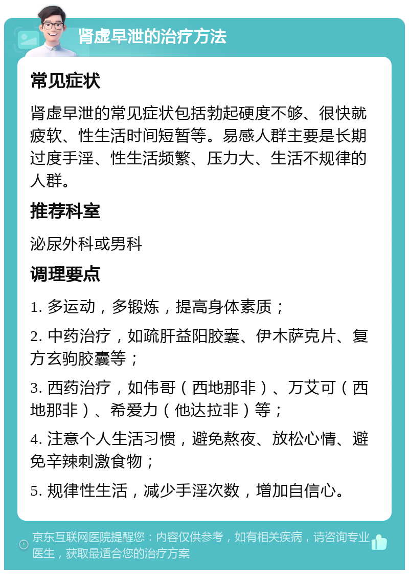 肾虚早泄的治疗方法 常见症状 肾虚早泄的常见症状包括勃起硬度不够、很快就疲软、性生活时间短暂等。易感人群主要是长期过度手淫、性生活频繁、压力大、生活不规律的人群。 推荐科室 泌尿外科或男科 调理要点 1. 多运动，多锻炼，提高身体素质； 2. 中药治疗，如疏肝益阳胶囊、伊木萨克片、复方玄驹胶囊等； 3. 西药治疗，如伟哥（西地那非）、万艾可（西地那非）、希爱力（他达拉非）等； 4. 注意个人生活习惯，避免熬夜、放松心情、避免辛辣刺激食物； 5. 规律性生活，减少手淫次数，增加自信心。