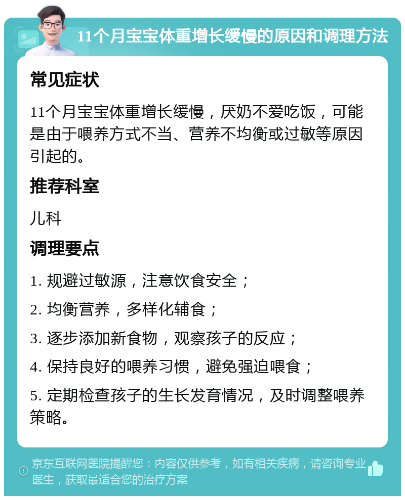 11个月宝宝体重增长缓慢的原因和调理方法 常见症状 11个月宝宝体重增长缓慢，厌奶不爱吃饭，可能是由于喂养方式不当、营养不均衡或过敏等原因引起的。 推荐科室 儿科 调理要点 1. 规避过敏源，注意饮食安全； 2. 均衡营养，多样化辅食； 3. 逐步添加新食物，观察孩子的反应； 4. 保持良好的喂养习惯，避免强迫喂食； 5. 定期检查孩子的生长发育情况，及时调整喂养策略。