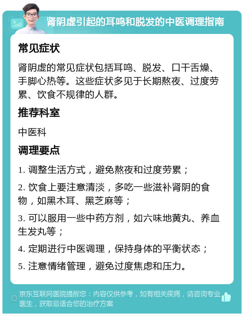 肾阴虚引起的耳鸣和脱发的中医调理指南 常见症状 肾阴虚的常见症状包括耳鸣、脱发、口干舌燥、手脚心热等。这些症状多见于长期熬夜、过度劳累、饮食不规律的人群。 推荐科室 中医科 调理要点 1. 调整生活方式，避免熬夜和过度劳累； 2. 饮食上要注意清淡，多吃一些滋补肾阴的食物，如黑木耳、黑芝麻等； 3. 可以服用一些中药方剂，如六味地黄丸、养血生发丸等； 4. 定期进行中医调理，保持身体的平衡状态； 5. 注意情绪管理，避免过度焦虑和压力。