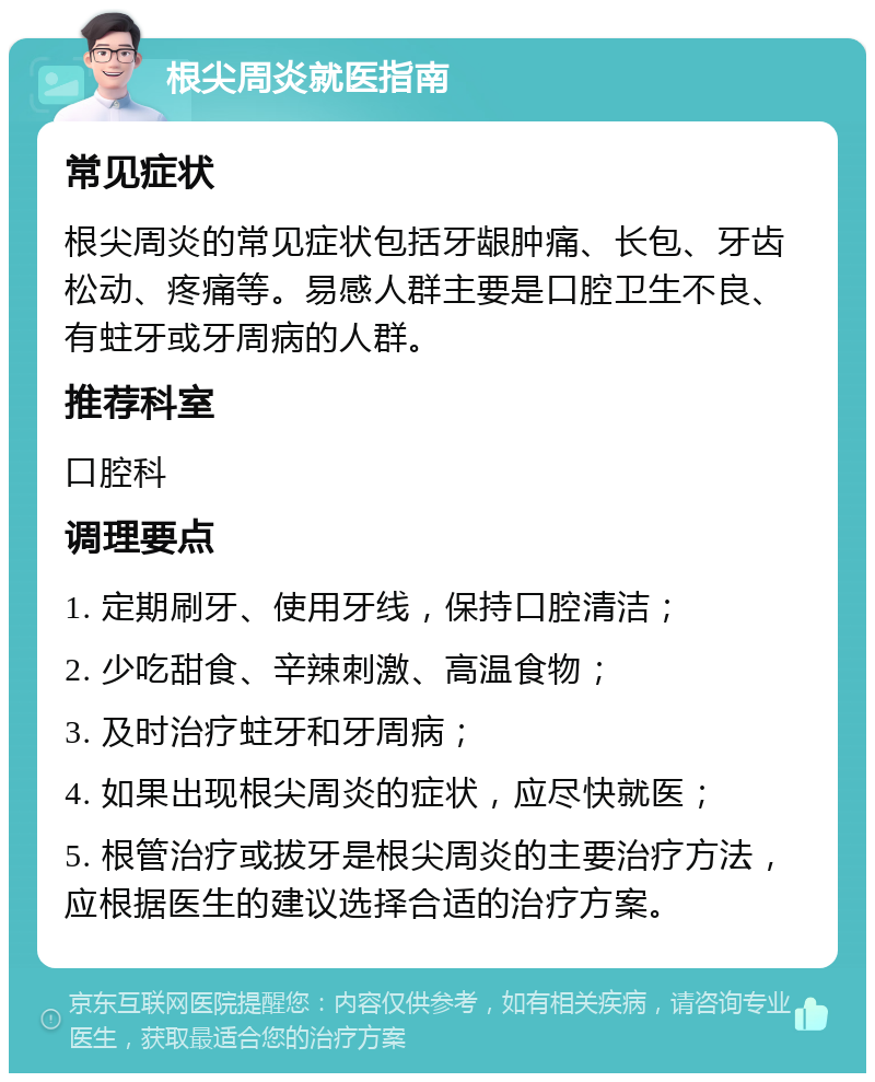 根尖周炎就医指南 常见症状 根尖周炎的常见症状包括牙龈肿痛、长包、牙齿松动、疼痛等。易感人群主要是口腔卫生不良、有蛀牙或牙周病的人群。 推荐科室 口腔科 调理要点 1. 定期刷牙、使用牙线，保持口腔清洁； 2. 少吃甜食、辛辣刺激、高温食物； 3. 及时治疗蛀牙和牙周病； 4. 如果出现根尖周炎的症状，应尽快就医； 5. 根管治疗或拔牙是根尖周炎的主要治疗方法，应根据医生的建议选择合适的治疗方案。