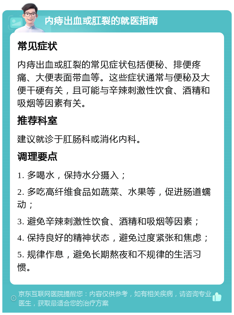 内痔出血或肛裂的就医指南 常见症状 内痔出血或肛裂的常见症状包括便秘、排便疼痛、大便表面带血等。这些症状通常与便秘及大便干硬有关，且可能与辛辣刺激性饮食、酒精和吸烟等因素有关。 推荐科室 建议就诊于肛肠科或消化内科。 调理要点 1. 多喝水，保持水分摄入； 2. 多吃高纤维食品如蔬菜、水果等，促进肠道蠕动； 3. 避免辛辣刺激性饮食、酒精和吸烟等因素； 4. 保持良好的精神状态，避免过度紧张和焦虑； 5. 规律作息，避免长期熬夜和不规律的生活习惯。