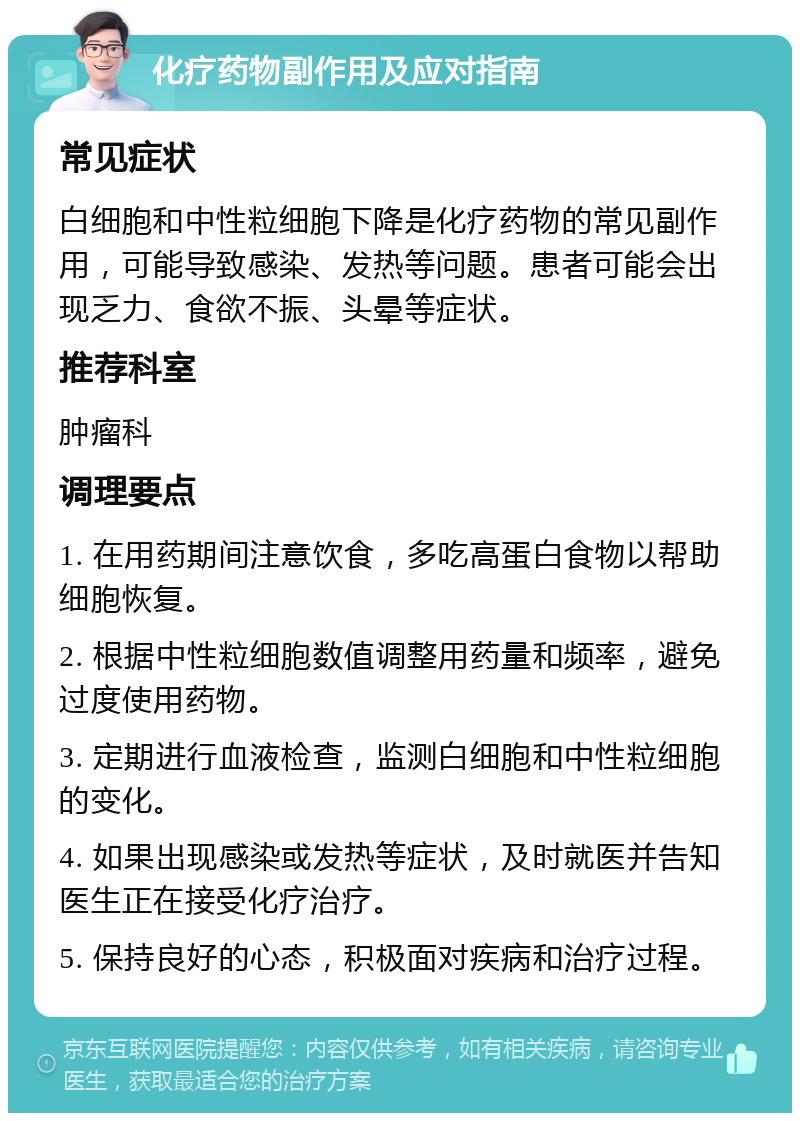 化疗药物副作用及应对指南 常见症状 白细胞和中性粒细胞下降是化疗药物的常见副作用，可能导致感染、发热等问题。患者可能会出现乏力、食欲不振、头晕等症状。 推荐科室 肿瘤科 调理要点 1. 在用药期间注意饮食，多吃高蛋白食物以帮助细胞恢复。 2. 根据中性粒细胞数值调整用药量和频率，避免过度使用药物。 3. 定期进行血液检查，监测白细胞和中性粒细胞的变化。 4. 如果出现感染或发热等症状，及时就医并告知医生正在接受化疗治疗。 5. 保持良好的心态，积极面对疾病和治疗过程。