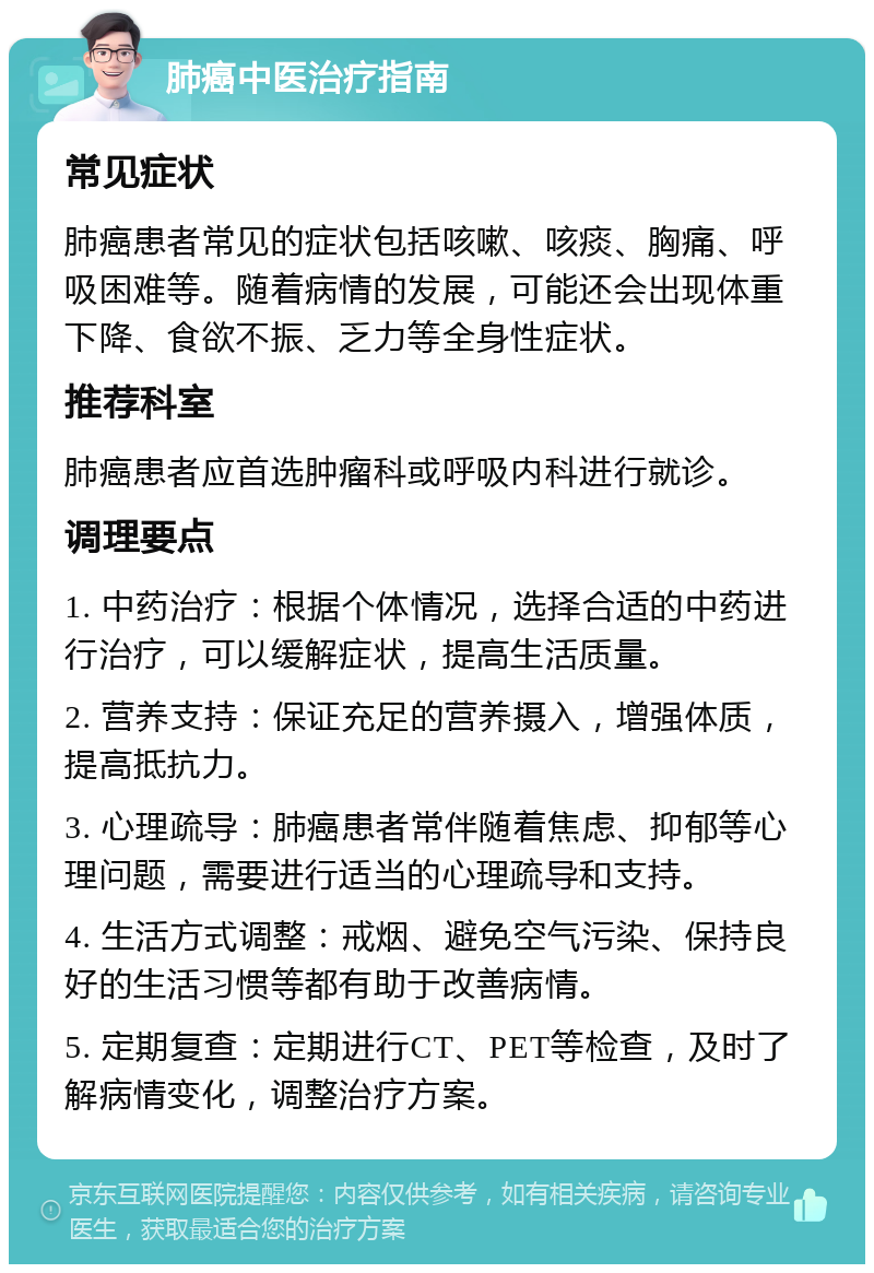 肺癌中医治疗指南 常见症状 肺癌患者常见的症状包括咳嗽、咳痰、胸痛、呼吸困难等。随着病情的发展，可能还会出现体重下降、食欲不振、乏力等全身性症状。 推荐科室 肺癌患者应首选肿瘤科或呼吸内科进行就诊。 调理要点 1. 中药治疗：根据个体情况，选择合适的中药进行治疗，可以缓解症状，提高生活质量。 2. 营养支持：保证充足的营养摄入，增强体质，提高抵抗力。 3. 心理疏导：肺癌患者常伴随着焦虑、抑郁等心理问题，需要进行适当的心理疏导和支持。 4. 生活方式调整：戒烟、避免空气污染、保持良好的生活习惯等都有助于改善病情。 5. 定期复查：定期进行CT、PET等检查，及时了解病情变化，调整治疗方案。