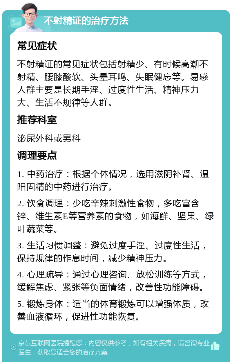 不射精证的治疗方法 常见症状 不射精证的常见症状包括射精少、有时候高潮不射精、腰膝酸软、头晕耳鸣、失眠健忘等。易感人群主要是长期手淫、过度性生活、精神压力大、生活不规律等人群。 推荐科室 泌尿外科或男科 调理要点 1. 中药治疗：根据个体情况，选用滋阴补肾、温阳固精的中药进行治疗。 2. 饮食调理：少吃辛辣刺激性食物，多吃富含锌、维生素E等营养素的食物，如海鲜、坚果、绿叶蔬菜等。 3. 生活习惯调整：避免过度手淫、过度性生活，保持规律的作息时间，减少精神压力。 4. 心理疏导：通过心理咨询、放松训练等方式，缓解焦虑、紧张等负面情绪，改善性功能障碍。 5. 锻炼身体：适当的体育锻炼可以增强体质，改善血液循环，促进性功能恢复。