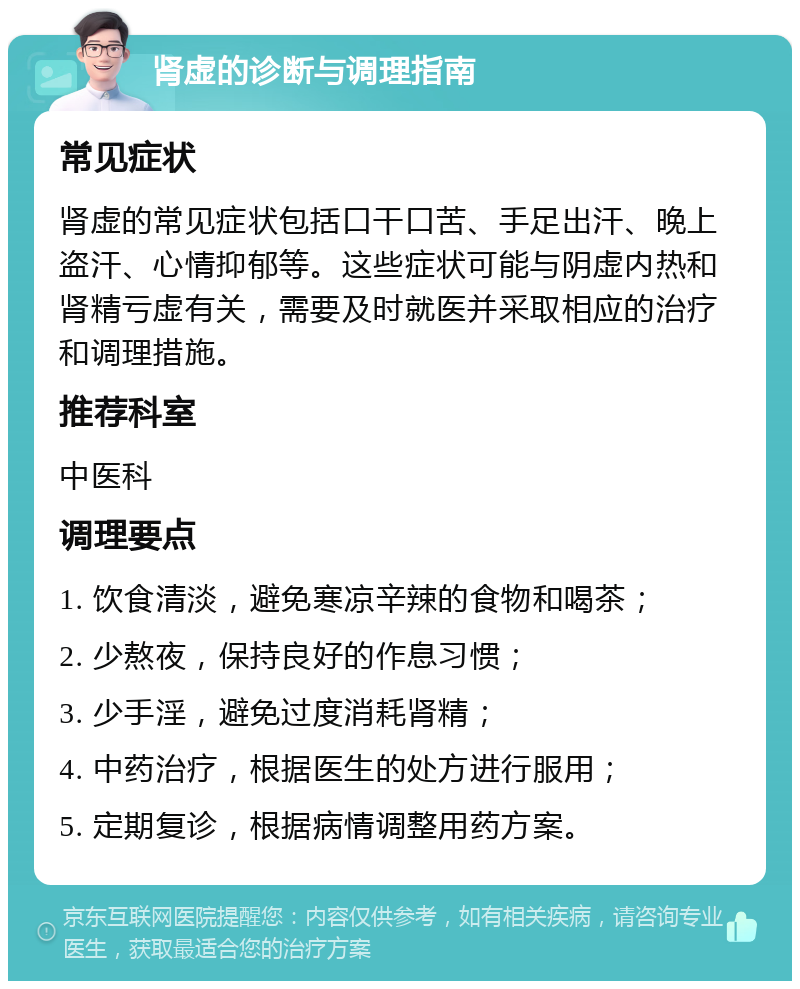 肾虚的诊断与调理指南 常见症状 肾虚的常见症状包括口干口苦、手足出汗、晚上盗汗、心情抑郁等。这些症状可能与阴虚内热和肾精亏虚有关，需要及时就医并采取相应的治疗和调理措施。 推荐科室 中医科 调理要点 1. 饮食清淡，避免寒凉辛辣的食物和喝茶； 2. 少熬夜，保持良好的作息习惯； 3. 少手淫，避免过度消耗肾精； 4. 中药治疗，根据医生的处方进行服用； 5. 定期复诊，根据病情调整用药方案。