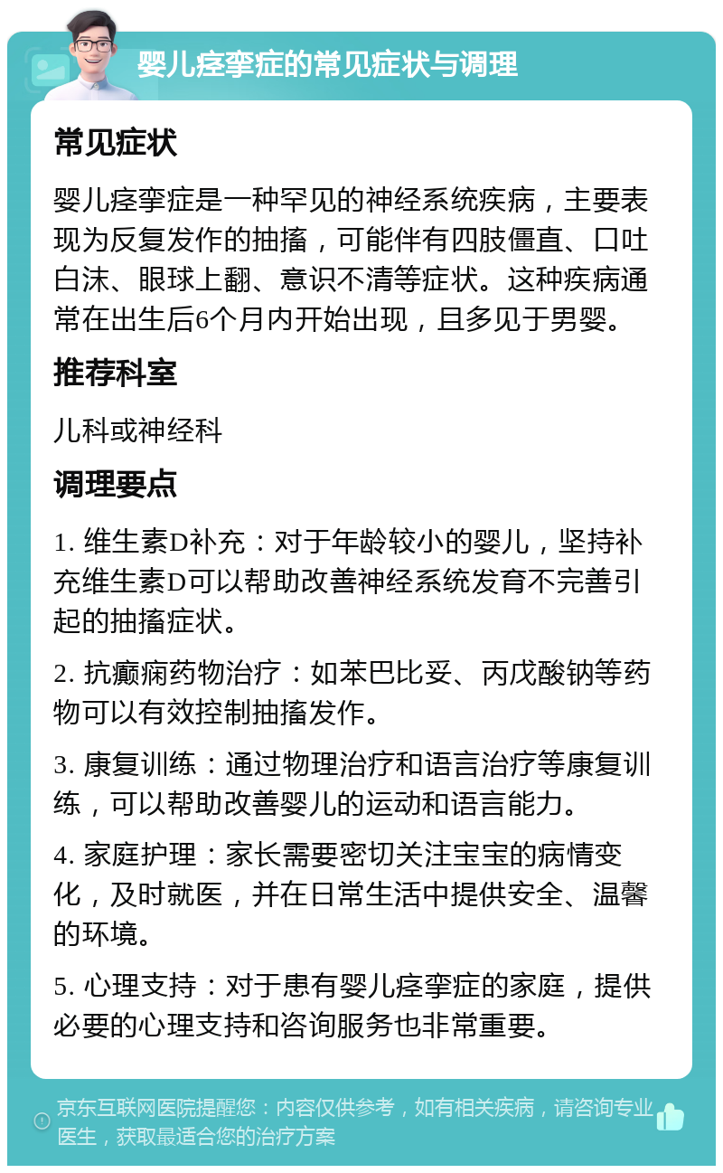 婴儿痉挛症的常见症状与调理 常见症状 婴儿痉挛症是一种罕见的神经系统疾病，主要表现为反复发作的抽搐，可能伴有四肢僵直、口吐白沫、眼球上翻、意识不清等症状。这种疾病通常在出生后6个月内开始出现，且多见于男婴。 推荐科室 儿科或神经科 调理要点 1. 维生素D补充：对于年龄较小的婴儿，坚持补充维生素D可以帮助改善神经系统发育不完善引起的抽搐症状。 2. 抗癫痫药物治疗：如苯巴比妥、丙戊酸钠等药物可以有效控制抽搐发作。 3. 康复训练：通过物理治疗和语言治疗等康复训练，可以帮助改善婴儿的运动和语言能力。 4. 家庭护理：家长需要密切关注宝宝的病情变化，及时就医，并在日常生活中提供安全、温馨的环境。 5. 心理支持：对于患有婴儿痉挛症的家庭，提供必要的心理支持和咨询服务也非常重要。