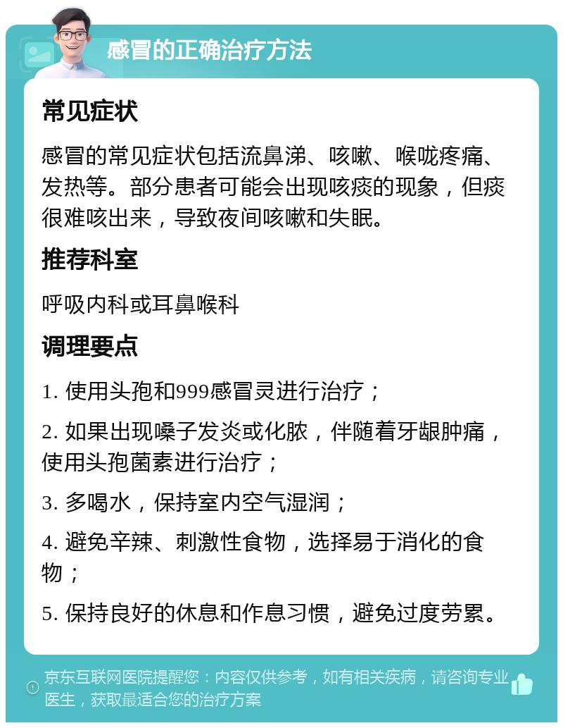 感冒的正确治疗方法 常见症状 感冒的常见症状包括流鼻涕、咳嗽、喉咙疼痛、发热等。部分患者可能会出现咳痰的现象，但痰很难咳出来，导致夜间咳嗽和失眠。 推荐科室 呼吸内科或耳鼻喉科 调理要点 1. 使用头孢和999感冒灵进行治疗； 2. 如果出现嗓子发炎或化脓，伴随着牙龈肿痛，使用头孢菌素进行治疗； 3. 多喝水，保持室内空气湿润； 4. 避免辛辣、刺激性食物，选择易于消化的食物； 5. 保持良好的休息和作息习惯，避免过度劳累。