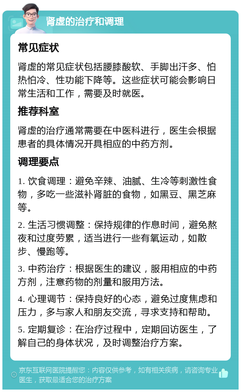 肾虚的治疗和调理 常见症状 肾虚的常见症状包括腰膝酸软、手脚出汗多、怕热怕冷、性功能下降等。这些症状可能会影响日常生活和工作，需要及时就医。 推荐科室 肾虚的治疗通常需要在中医科进行，医生会根据患者的具体情况开具相应的中药方剂。 调理要点 1. 饮食调理：避免辛辣、油腻、生冷等刺激性食物，多吃一些滋补肾脏的食物，如黑豆、黑芝麻等。 2. 生活习惯调整：保持规律的作息时间，避免熬夜和过度劳累，适当进行一些有氧运动，如散步、慢跑等。 3. 中药治疗：根据医生的建议，服用相应的中药方剂，注意药物的剂量和服用方法。 4. 心理调节：保持良好的心态，避免过度焦虑和压力，多与家人和朋友交流，寻求支持和帮助。 5. 定期复诊：在治疗过程中，定期回访医生，了解自己的身体状况，及时调整治疗方案。