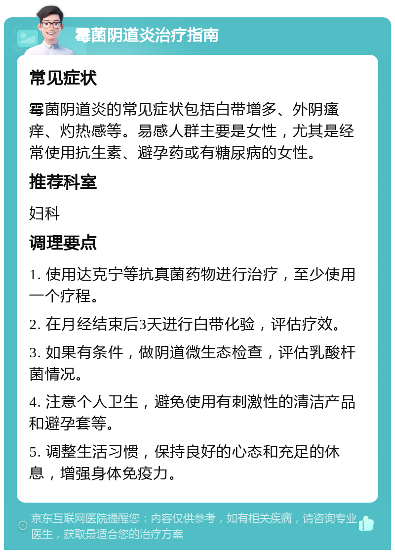 霉菌阴道炎治疗指南 常见症状 霉菌阴道炎的常见症状包括白带增多、外阴瘙痒、灼热感等。易感人群主要是女性，尤其是经常使用抗生素、避孕药或有糖尿病的女性。 推荐科室 妇科 调理要点 1. 使用达克宁等抗真菌药物进行治疗，至少使用一个疗程。 2. 在月经结束后3天进行白带化验，评估疗效。 3. 如果有条件，做阴道微生态检查，评估乳酸杆菌情况。 4. 注意个人卫生，避免使用有刺激性的清洁产品和避孕套等。 5. 调整生活习惯，保持良好的心态和充足的休息，增强身体免疫力。