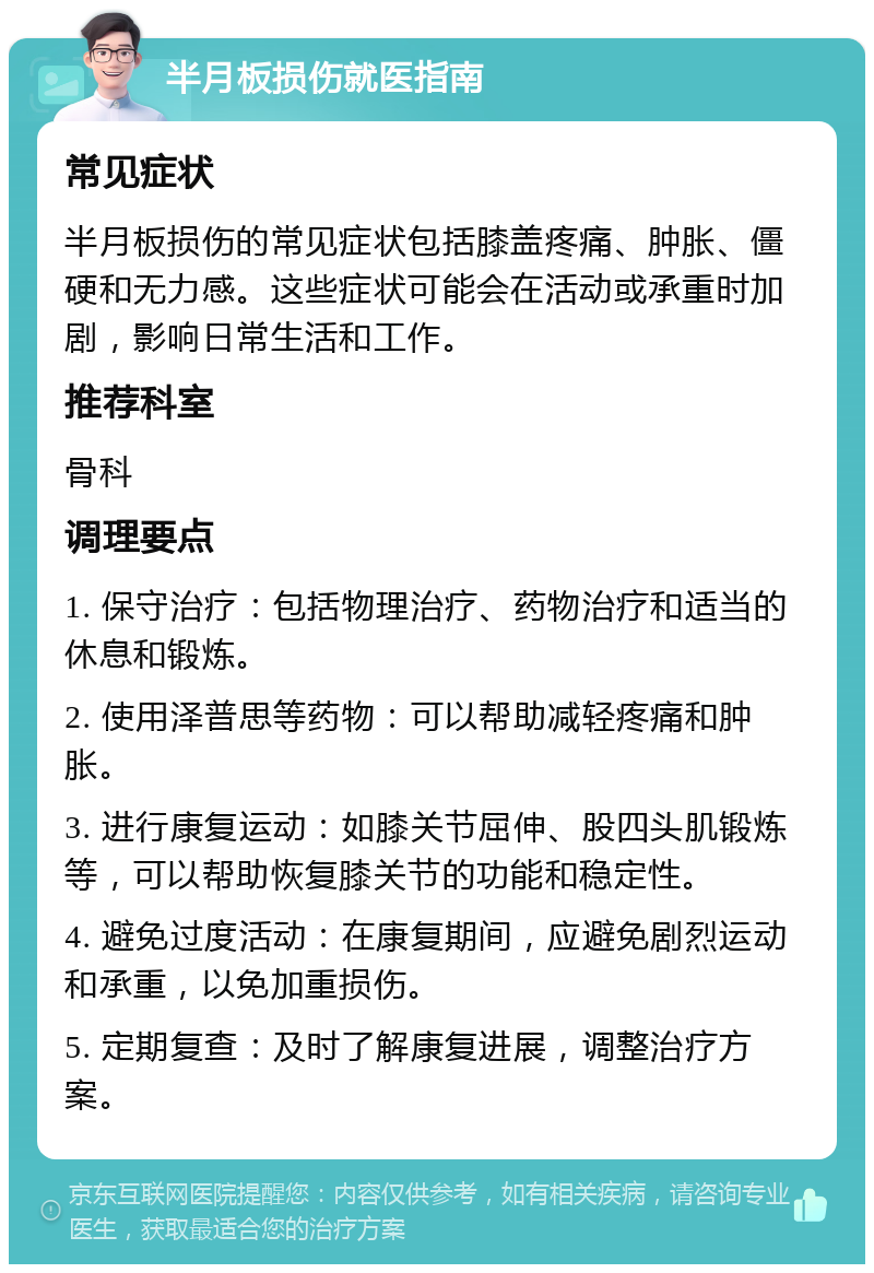 半月板损伤就医指南 常见症状 半月板损伤的常见症状包括膝盖疼痛、肿胀、僵硬和无力感。这些症状可能会在活动或承重时加剧，影响日常生活和工作。 推荐科室 骨科 调理要点 1. 保守治疗：包括物理治疗、药物治疗和适当的休息和锻炼。 2. 使用泽普思等药物：可以帮助减轻疼痛和肿胀。 3. 进行康复运动：如膝关节屈伸、股四头肌锻炼等，可以帮助恢复膝关节的功能和稳定性。 4. 避免过度活动：在康复期间，应避免剧烈运动和承重，以免加重损伤。 5. 定期复查：及时了解康复进展，调整治疗方案。