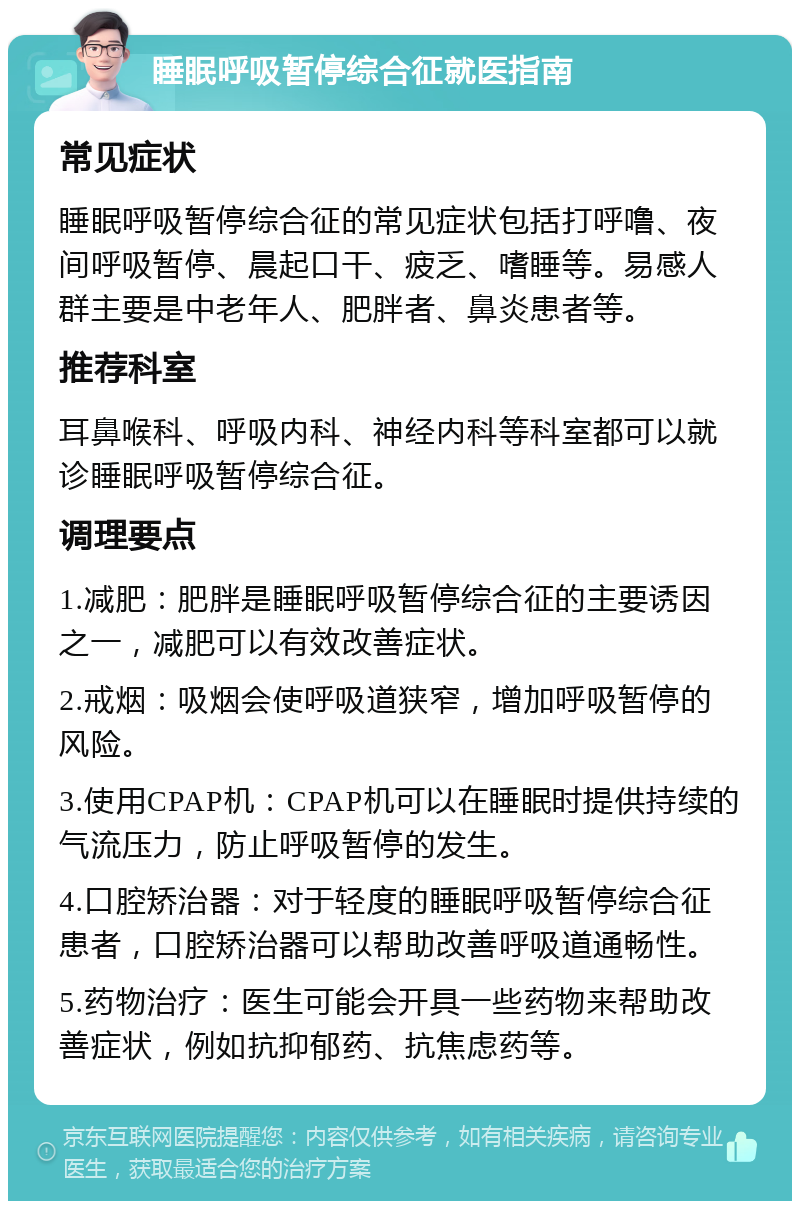 睡眠呼吸暂停综合征就医指南 常见症状 睡眠呼吸暂停综合征的常见症状包括打呼噜、夜间呼吸暂停、晨起口干、疲乏、嗜睡等。易感人群主要是中老年人、肥胖者、鼻炎患者等。 推荐科室 耳鼻喉科、呼吸内科、神经内科等科室都可以就诊睡眠呼吸暂停综合征。 调理要点 1.减肥：肥胖是睡眠呼吸暂停综合征的主要诱因之一，减肥可以有效改善症状。 2.戒烟：吸烟会使呼吸道狭窄，增加呼吸暂停的风险。 3.使用CPAP机：CPAP机可以在睡眠时提供持续的气流压力，防止呼吸暂停的发生。 4.口腔矫治器：对于轻度的睡眠呼吸暂停综合征患者，口腔矫治器可以帮助改善呼吸道通畅性。 5.药物治疗：医生可能会开具一些药物来帮助改善症状，例如抗抑郁药、抗焦虑药等。