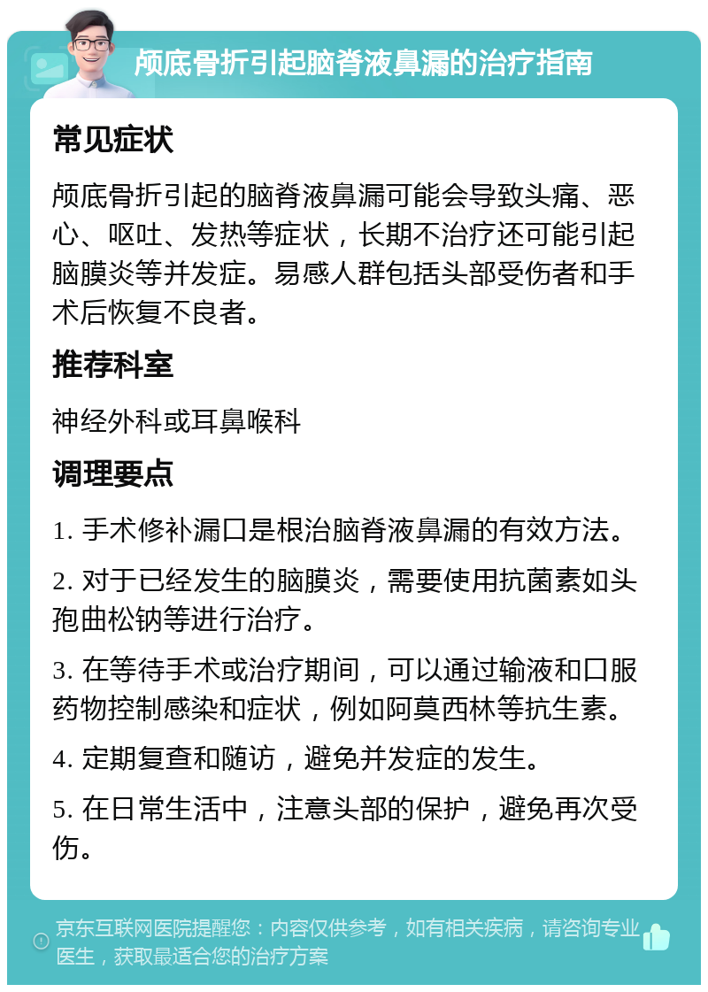 颅底骨折引起脑脊液鼻漏的治疗指南 常见症状 颅底骨折引起的脑脊液鼻漏可能会导致头痛、恶心、呕吐、发热等症状，长期不治疗还可能引起脑膜炎等并发症。易感人群包括头部受伤者和手术后恢复不良者。 推荐科室 神经外科或耳鼻喉科 调理要点 1. 手术修补漏口是根治脑脊液鼻漏的有效方法。 2. 对于已经发生的脑膜炎，需要使用抗菌素如头孢曲松钠等进行治疗。 3. 在等待手术或治疗期间，可以通过输液和口服药物控制感染和症状，例如阿莫西林等抗生素。 4. 定期复查和随访，避免并发症的发生。 5. 在日常生活中，注意头部的保护，避免再次受伤。