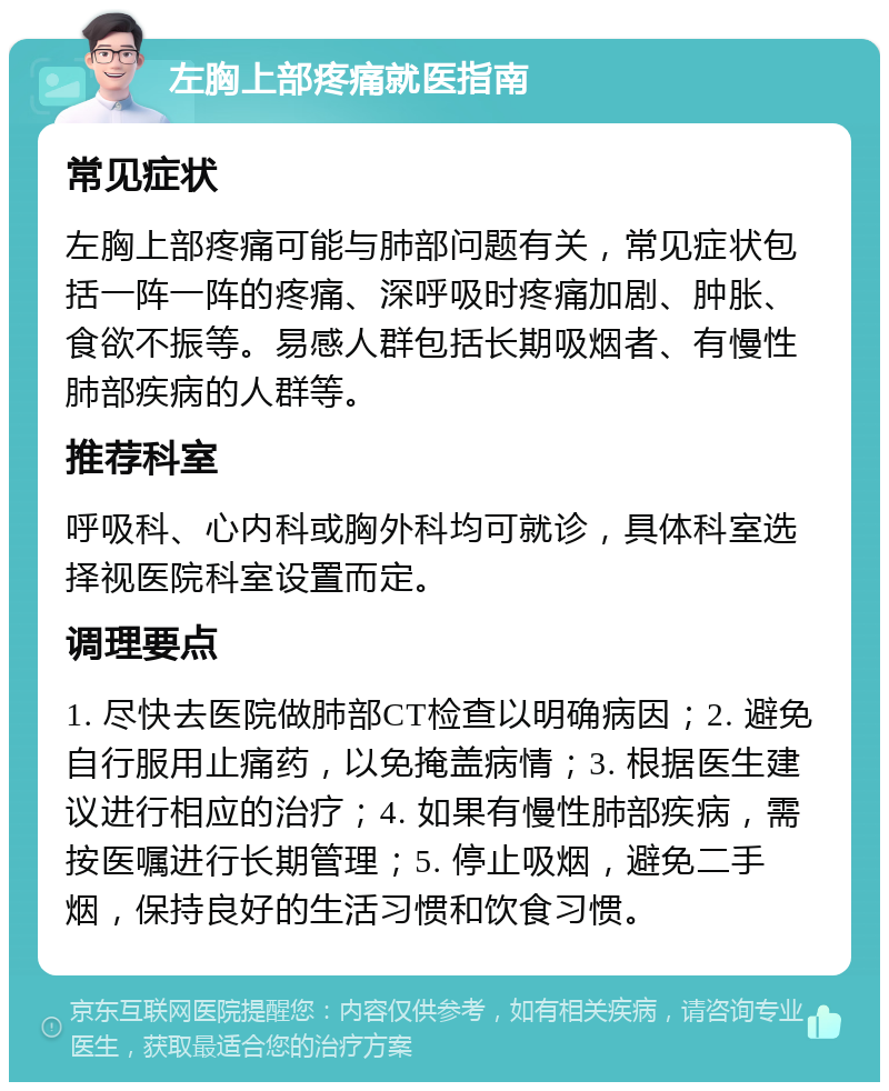 左胸上部疼痛就医指南 常见症状 左胸上部疼痛可能与肺部问题有关，常见症状包括一阵一阵的疼痛、深呼吸时疼痛加剧、肿胀、食欲不振等。易感人群包括长期吸烟者、有慢性肺部疾病的人群等。 推荐科室 呼吸科、心内科或胸外科均可就诊，具体科室选择视医院科室设置而定。 调理要点 1. 尽快去医院做肺部CT检查以明确病因；2. 避免自行服用止痛药，以免掩盖病情；3. 根据医生建议进行相应的治疗；4. 如果有慢性肺部疾病，需按医嘱进行长期管理；5. 停止吸烟，避免二手烟，保持良好的生活习惯和饮食习惯。