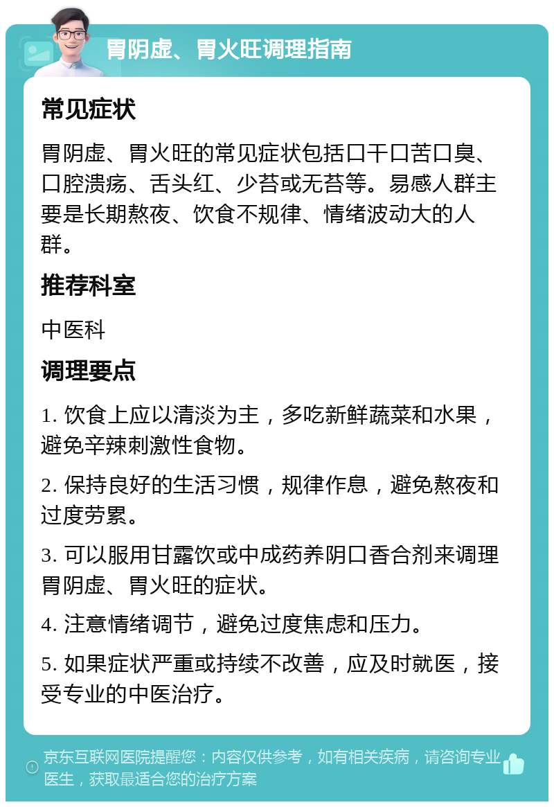 胃阴虚、胃火旺调理指南 常见症状 胃阴虚、胃火旺的常见症状包括口干口苦口臭、口腔溃疡、舌头红、少苔或无苔等。易感人群主要是长期熬夜、饮食不规律、情绪波动大的人群。 推荐科室 中医科 调理要点 1. 饮食上应以清淡为主，多吃新鲜蔬菜和水果，避免辛辣刺激性食物。 2. 保持良好的生活习惯，规律作息，避免熬夜和过度劳累。 3. 可以服用甘露饮或中成药养阴口香合剂来调理胃阴虚、胃火旺的症状。 4. 注意情绪调节，避免过度焦虑和压力。 5. 如果症状严重或持续不改善，应及时就医，接受专业的中医治疗。