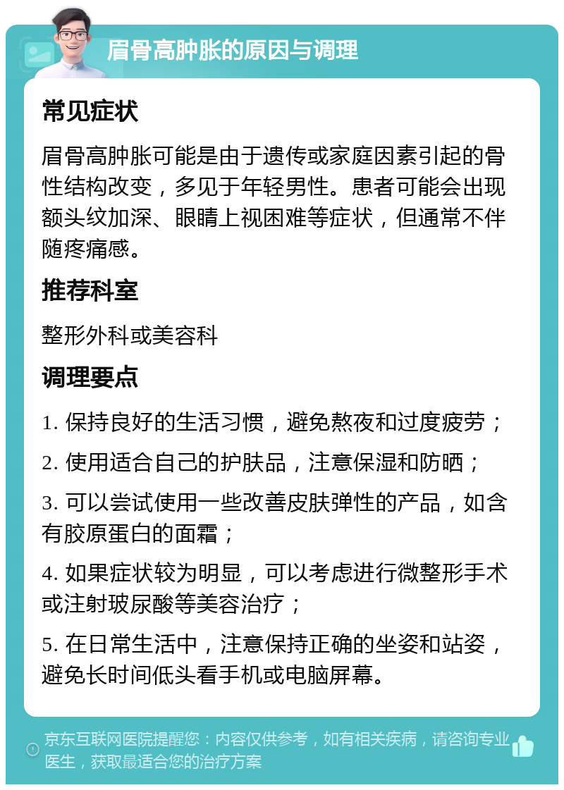 眉骨高肿胀的原因与调理 常见症状 眉骨高肿胀可能是由于遗传或家庭因素引起的骨性结构改变，多见于年轻男性。患者可能会出现额头纹加深、眼睛上视困难等症状，但通常不伴随疼痛感。 推荐科室 整形外科或美容科 调理要点 1. 保持良好的生活习惯，避免熬夜和过度疲劳； 2. 使用适合自己的护肤品，注意保湿和防晒； 3. 可以尝试使用一些改善皮肤弹性的产品，如含有胶原蛋白的面霜； 4. 如果症状较为明显，可以考虑进行微整形手术或注射玻尿酸等美容治疗； 5. 在日常生活中，注意保持正确的坐姿和站姿，避免长时间低头看手机或电脑屏幕。