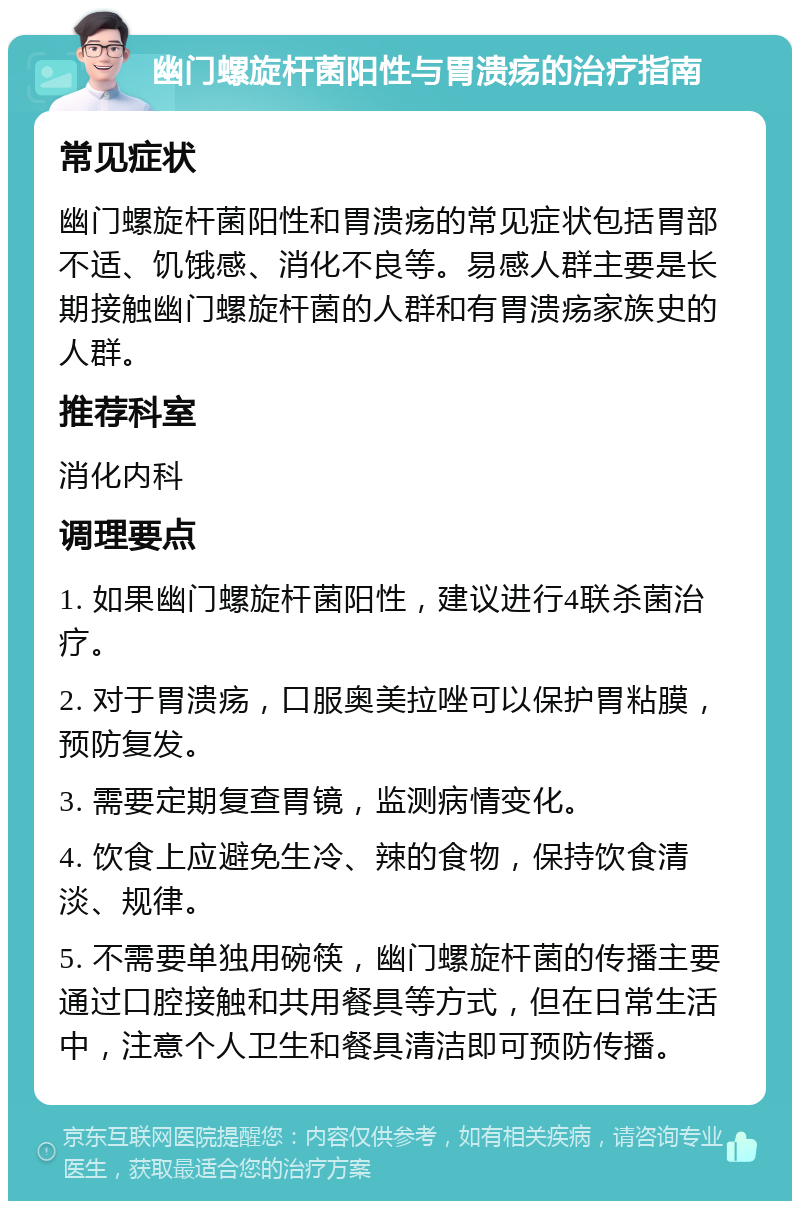 幽门螺旋杆菌阳性与胃溃疡的治疗指南 常见症状 幽门螺旋杆菌阳性和胃溃疡的常见症状包括胃部不适、饥饿感、消化不良等。易感人群主要是长期接触幽门螺旋杆菌的人群和有胃溃疡家族史的人群。 推荐科室 消化内科 调理要点 1. 如果幽门螺旋杆菌阳性，建议进行4联杀菌治疗。 2. 对于胃溃疡，口服奥美拉唑可以保护胃粘膜，预防复发。 3. 需要定期复查胃镜，监测病情变化。 4. 饮食上应避免生冷、辣的食物，保持饮食清淡、规律。 5. 不需要单独用碗筷，幽门螺旋杆菌的传播主要通过口腔接触和共用餐具等方式，但在日常生活中，注意个人卫生和餐具清洁即可预防传播。